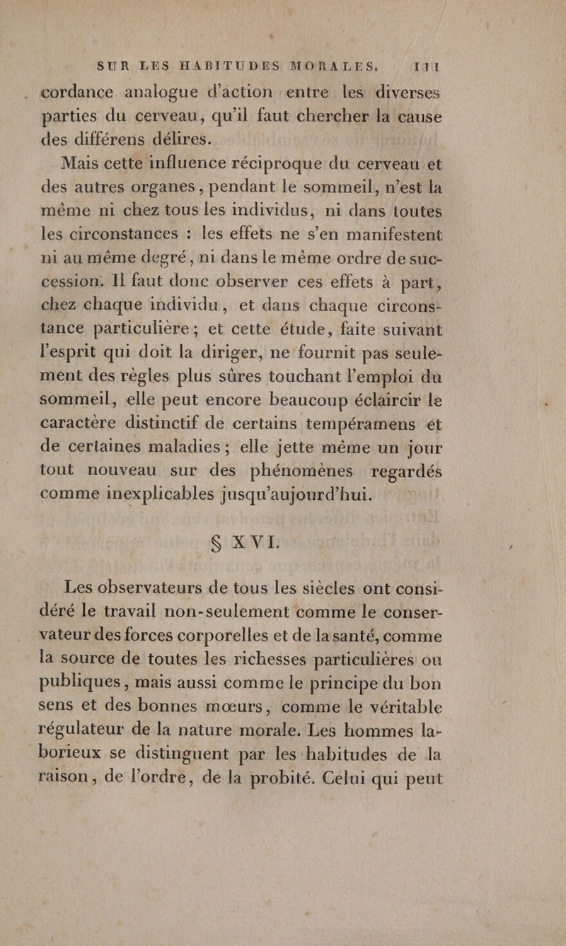 L SUR LES HABITUDES MORALES. TTL cordance analogue d'action entre les diverses parties du cerveau, qu'il faut chercher la cause des différens délires. Mais cette influence réciproque du cerveau et des autres organes , pendant le sommeil, n’est la même ni chez tous les individus, ni dans toutes les circonstances : les effets ne s’en manifestent ni au même degré, n1 dans le même ordre de suc- cession. Il faut donc observer ces effets à part, chez chaque individu, et dans chaque circons- tance particulière; et cette étude, faite suivant l'esprit qui doit la diriger, ne fournit pas seule: ment des règles plus sûres touchant l'emploi du sommeil, elle peut encore beaucoup éclaircir le caractere distinctif de certains tempéramens ét de certaines maladies ; elle jette même un jour tout nouveau sur des phénomènes regardés comme inexplicables jusqu'aujourd’hui. S XVI. Les observateurs de tous les siècles ont consi- déré le travail non-seulement comme le conser- vateur des forces corporelles et de la santé, comme la source de toutes les richesses particulières ou publiques , mais aussi comme le principe du bon sens ét des bonnes mœurs, comme le véritable régulateur de la nature morale. Les hommes la- borieux se distinguent par les habitudes de la raison , de l’ordre, de la probité. Celui qui peut