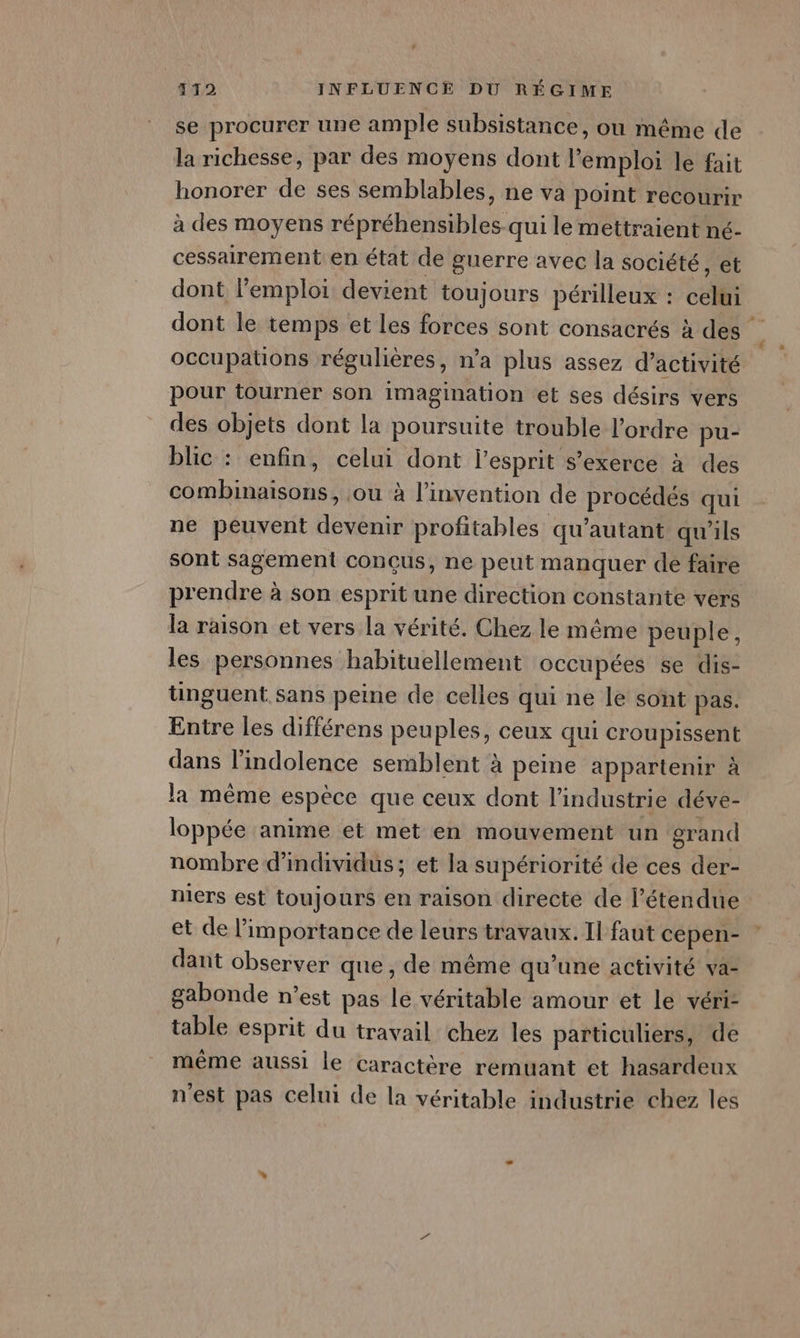 se procurer une ample subsistance, ou même de la richesse, par des moyens dont l'emploi le fait honorer de ses semblables, ne va point recourir à des moyens répréhensibles-qui le mettraient nc- cessairement en état de guerre avec la société, et dont l’emploi devient toujours périlleux : celui dont le temps et les forces sont consacrés à des occupations régulières, n’a plus assez d'activité pour tourner son imagination et ses désirs vers des objets dont la poursuite trouble l’ordre pu- blic : enfin, celui dont l'esprit s'exerce à des combinaisons, ou à l'invention de procédés qui ne peuvent devenir profitables qu'autant qu'ils sont sagement conçus, ne peut manquer de faire prendre à son esprit une direction constante vers la raison et vers la vérité. Chez le même peuple, les personnes habituellement occupées se dis- tinguent sans peine de celles qui ne le sont pas. Entre les différens peuples, ceux qui croupissent dans l’indolence semblent à peine appartenir à la même espèce que ceux dont l’industrie déve- loppée anime et met en mouvement un grand nombre d'individus; et la supériorité de ces der- niers est toujours en raison directe de l'étendue: et de importance de leurs travaux. Il faut cepen- dant observer que, de même qu’une activité va- gabonde n’est pas le véritable amour et Le véri- table esprit du travail chez les particuliers, de même aussi le caractère remuant et hasardeux n'est pas celui de la véritable industrie chez les
