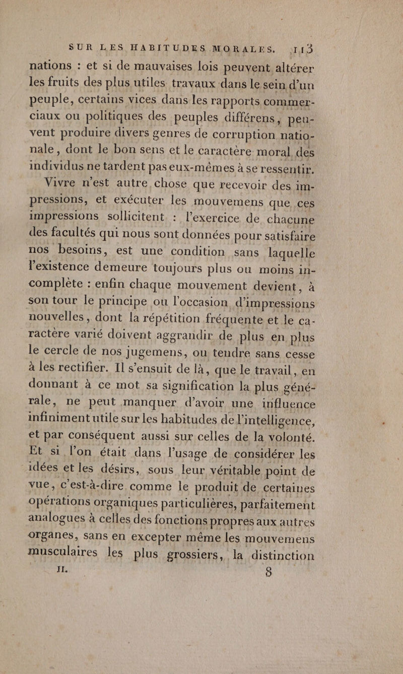 nations : et si de mauvaises lois peuvent. altérer les fruits des plus utiles travaux dans le sein d un peuple, certains vices dans les rapports commer- Claux ou politiques des peuples différens, peu- vent produire divers genres de corruption natio- nale, aont le bon sens et le caractère moral. des HU Te ne tardent paseux-mêmes àser essentir. Vivre n’est autre chose que recevoir des im- pressions, et exécuter les mouvemens que, ces impressions sollicitent. : l'exercice de chacune des facultés qui nous sont données pour satisfaire nos besoins, est une condition sans laquelle l'existence Foete toujours plus ou moins in- complète : enfin chaque mouvement devient, à son tour le principe ou l'occasion di Impressions nouvelles , dont la répétition fréquente et le ca- ractère varié doivent aggrandir de plus en plus le cercle de nos jugemens, ou tendre sans cesse à les rectifier. Il s’ensuit de là, que le travail, en donnant à ce mot sa ira FIN) la plus g géné- rale, ne peut manquer d’avoir une tuent TRUE Rap utile sur Les habitudes de l’ intelligence, et par conséquent aussi sur celles de la volonté. Et si l’on était dans lusage de considérer les | idées et les désirs, sous leur véritable point de vue, c’est- -à- dire. comme le produit de certaines opérations organiques particulières, parfaitem ent analogues ? à celles des fonctions propres aux autres organes, sans en excepter même les mouvemens musculaires les plus grossiers, la distinction IL. Ô