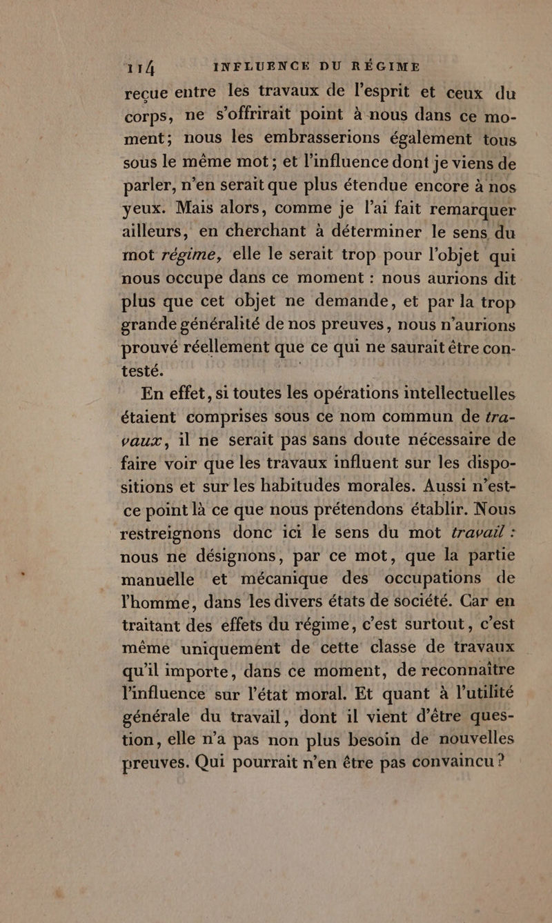 recue entre les travaux de l'esprit et ceux du corps, ne s’offrirait point à nous dans ce mo- ment; nous les embrasserions également tous sous le même mot; et l'influence dont je viens de parler, n’en serait que plus étendue encore à nos yeux. Mais alors, comme je l’ai fait remarquer ailleurs, en cherchant à déterminer le sens du mot régime, elle le serait trop pour l’objet qui nous occupe dans ce moment : nous aurions dit plus que cet objet ne demande, et par la trop grande généralité de nos preuves, nous n'aurions prouvé réellement UE ce qui né saurait être con- testé. En effet, si toutes les opérations intellectuelles étaient comprises sous ce nom commun de tra- vaux, il ne serait pas sans doute nécessaire de faire voir que les travaux influent sur les dispo- sitions et sur les habitudes morales. Aussi n’est- ce point là ce que nous prétendons établir. Nous restreignons donc ici le sens du mot travail : nous ne désignons, par ce mot, que la partie manuelle et mécanique des occupations de l'homme, dans les divers états de société. Car en traitant des effets du régime, c’est surtout, c’est même uniquement de cette classe de travaux qu'il importe, que ce moment, de reconnaître l'influence sur l’état moral. Et quant à l’utilité générale du travail, dont il vient d’être ques- tion, elle n’a pas non plus besoin de nouvelles preuves. Qui pourrait n’en être pas Convaincu ?