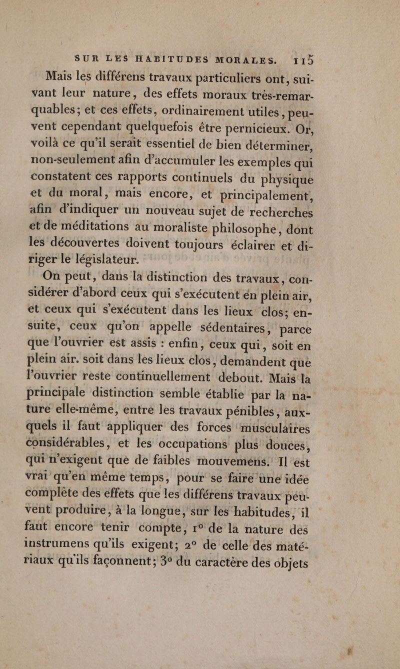 Mais les différens travaux particuliers ont, sui- vant leur nature, des effets moraux très-remar- quables ; et ces effets, ordinairement utiles, peu- vent cependant quelquefois être pernicieux. Or, voilà ce qu’il serait essentiel de bien déterminer, non-seulement afin d’accumuler les exem ples qui constatent ces rapports continuels du physique et du moral, mais encore, et principalement, afin d'indiquer un nouveau sujet de recherches et de méditations au moraliste philosophe, dont les découvertes doivent toujours éclairer et di- riger le législateur. On peut, dans la distinction des travaux, con- sidérer d’abord ceux qui s’exécutent én plein air, et ceux qui s'exécutent dans les lieux clos; en- suite, ceux qu'on appelle sédentaires, parce que l’ouvrier est assis : enfin, ceux qui, soit en plein air. soit dans les lieux clos , demandent que l’ouvrier reste continuellement debout. Mais la principale distinction semble établie par la na- ture elle-même, entre les travaux pénibles , aux- quels il faut appliquer des forces musculaires considérables, et les occupations plus douces, qui n’exigent qué de faibles mouveméns. Il est vrai qu’en même temps, pour se faire une idée complète des effets que les différens travaux péu- vent produire, à la longue, sur les habitudes , il faut encore tenir compte, 1° de la nature des instrumens qu’ils exigent; 2° de celle des maté: riaux qu'ils façonnent ; 3° du caractère des objets