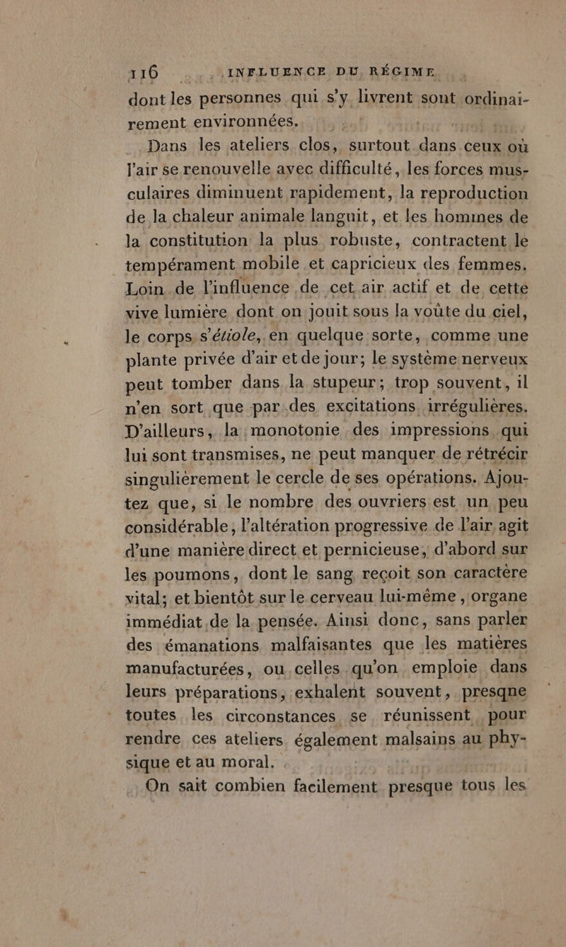 dont les personnes qui.s’y livrent sont ordinai- rement environnées.. Dans les ateliers clos, surtout dans. ceux où l'air se renouvelle ayec difficulté, les forces mus- culaires diminuent rapidement, la reproduction de la chaleur animale languit, et Les homines de la constitution la plus robuste, contractent le tempérament mobile et capricieux «les femmes. Loin de l'influence de cet air actif et de cette vive lumière dont on jouit sous [a voute du ciel, le corps. s’étiole, en quelque sorte, comme une plante privée d'air et de jour; le système nerveux peut tomber dans la stupeur; trop souvent, il n’en sort que par.des excitations, irréguhères. D'ailleurs, la monotonie des impressions, qui lui sont transmises, ne peut manquer de rétrécir singuliérement le cercle de ses opérations. Ajou- tez que, si le nombre des ouvriers est un peu considérable, l’altération progressive de l'air agit d’une manière direct et pernicieuse, d'abord sur les poumons, dont le sang reçoit son caractère vital; et bientôt sur le cerveau lui-même , organe immédiat de la pensée. Ainsi donc, sans parler des émanations malfaisantes que les matières manufacturées, ou celles qu'on emploie dans leurs préparations, exhalent souvent, presqne toutes les circonstances se réunissent pour rendre ces ateliers également malsains au phy- sique et au moral. On sait combien facilement presque tous les