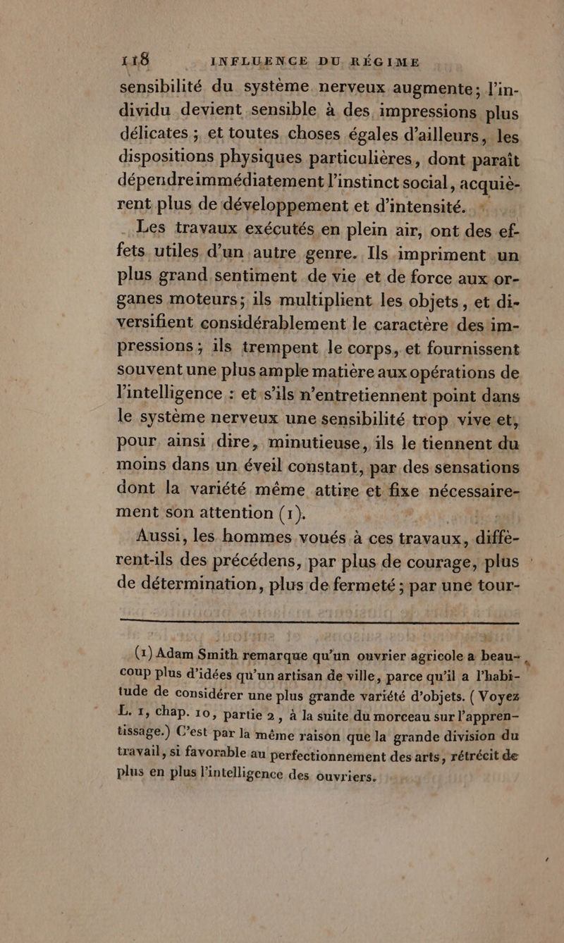 sensibilité du système nerveux augmente; l’in- dividu devient sensible à des. impressions plus délicates ; et toutes choses égales d’ailleurs, les dispositions physiques particulières, dont paraît dépendreimmédiatement l'instinct social, acquiè- rent plus de développement et d'intensité. Les travaux exécutés en plein air, ont des ef- fets utiles d’un autre genre. Ils impriment un plus grand sentiment de vie et de force aux or- ganes moteurs; ils multiplient les objets, et di- versifient considérablement le caractère des'im- pressions ; ils trempent le corps, et fournissent souvent une plus ample matière aux opérations de l'intelligence : et s’ils n’entretiennent point dans le système nerveux une sensibilité trop vive et, pour ainsi dire, minutieuse, ils le tiennent du moins dans un éveil constant, par des sensations dont la variété même attire et fixe nécessaire- ment son attention (1). Aussi, les hommes voués à ces travaux, diffe- rent-ils ee précédens, par plus de courage, plus de détermination, plus de fermeté ; par uné tour- 9222222 (1) Adam Smith remarque qu’un ouvrier agricole a beau- ü coup plus d’idées qu’un artisan de ville, parce qu’il a l’habi- tude de considérer une plus grande varïété d’objets. (Voyez L. 1, chap. 10, partie 2, à la suite du morceau sur l’appren- üssäge.) C’est par la même raison que la grande division du travail, si favorable au perfectionnement des arts, rétrécit de plus en plus l intelligence des ouvriers.