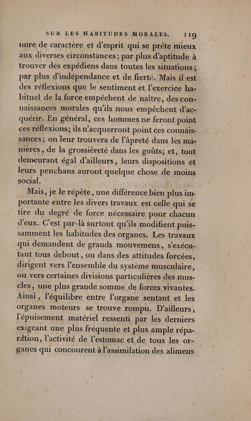 nure de caractère et d’esprit qui se prête mieux aux diverses circonstances; par plus d'aptitude à trouver des expédiens dans toutes les situations ; par plus d'indépendance et de fierté. Mais il est des réflexions que le sentiment et l’exercice ha- bituel de la force empêchent de naître, des con- naissances morales qu'ils nous empêchent d’ac- quérir. En général, ces hommes ne feront point ces réflexions; ils n’acquerront point ces connais- sances; on leur trouvera de l’âpreté dans les ma- mères, de la grossièreté dans les gouts; et, tout demeurant égal d’ailleurs, leurs dispositions et leurs penchans auront quelque chose de moins social. | Mais, je le répète, une différence bien plus im- portante entre les divers travaux est celle qui se üre du degré de force nécessaire pour chacun d'eux. C’est par-là surtout qu’ils modifient puis- samment les habitudes des organes. Les travaux qui demandent de grands mouvemens, s'exécu- tant tous debout, ou dans des attitudes forcées, dirigent vers l’ensemble du système musculaire, ou vers certaines divisions particulières des mus- cles, une plus grande somme de forces vivantes. Ainsi, l'équilibre entre l'organe sentant et les organes moteurs se trouve rompu. D'ailleurs, l'épuisement matériel ressenti par les derniers exigeant une plus fréquente et plus ample répa- ration, l’activité de l'estomac et de tous les or- ganes qui concourent à l'assimilation des alimens