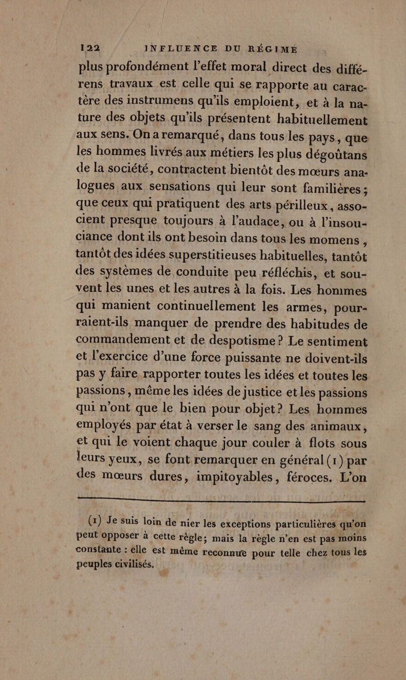 plus profondément l'effet moral direct des diffé- rens travaux est celle qui se rapporte au carac- tère des instrumens qu’ils emploient, et à la na- ture des objets qu’ils présentent habituellement aux sens, On a remarqué, dans tous les pays, que les hommes livrés aux métiers les plus dégoütans de la société, contractent bientôt des mœurs ana- logues aux sensations qui leur sont familieres ; que ceux qui pratiquent des arts périlleux, asso- cient presque toujours à l’audace, ou à l’insou- ciance dont ils ont besoin dans tous les momens ; tantôt des idées superstitieuses habituelles, tantôt des systèmes de conduite peu réfléchis, et sou- vent les unes et les autres à la fois. Les hommes qui manient continuellement les armes, pour- raient-ils manquer de prendre des habitudes de commandement et de despotisme? Le sentiment et l'exercice d’une force puissante ne doivent-ils pas y faire rapporter toutes les idées et toutes les passions, même les idées de justice et les passions qui n'ont que le bien pour objet? Les hommes employés par état à verser le sang des animaux, et qui le voient chaque jour couler à flots sous leurs yeux, se font remarquer en général(r) par des mœurs dures, impitoyables, féroces. L’on NEC TR Se EE INR PAPA 17 Lu 28 08 el Ce tU (x) Je suis loin de nier les exceptions particulières qu'on peut opposer à cette règle; mais la règle n’en est pas moins constante : elle est même reconnue pour telle chez tous les peuples civilisés. |