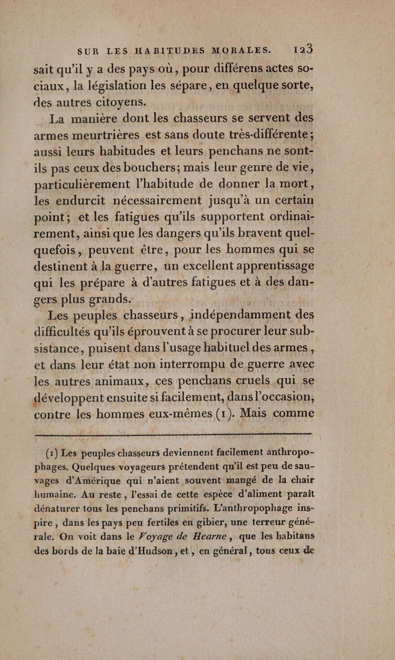 sait qu'il y a des pays où, pour différens actes so- ciaux, la législation les sépare, en quelque sorte, des autres SHOXEDS: La manière dont les chasseurs se servent des armes meurtrières est sans doute très-différente; aussi leurs habitudes et leurs penchans ne sont- ils pas ceux des bouchers; mais leur genre de vie, particulièrement l'habitude de donner la mort, les endurcit nécessairement jusqu’à un certain point; et les fatigues qu’ils supportent ordinai- rement, ainsi que les dangers qu’ils bravent quel- quefois , peuvent être, pour les hommes qui se destinent à la guerre, un excellent apprentissage qui les prépare à d’autres fatigues et à des dan- gers plus grands. Les peuples chasseurs, indépendamment des difficultés qu’ils éprouvent à se procurer leur sub- sistance, puisent dans l'usage habituel des armes, et dans leur état non interrompu de guerre avec les autres animaux, ces penchans cruels qui se développent ensuite si facilement, dansl’occasion, contre les hommes eux-mêmes (1). Mais comme (1) Les peuples chasseurs deviennent facilement anthropo- phages. Quelques voyageurs prétendent qu’il est peu de sau- vages d'Amérique qui n’aient souvent mangé de la chair humaine. Au reste , l’essai de cette espèce d’aliment paraît dénaturer tous les penchans primitifs. L’anthropophage ins- pire, dans les pays peu fertiles en gibier, une terreur géné- rale. On voit dans le Voyage de Hearne, que les habitans des bords de la baie d'Hudson , et, en général, tous ceux de