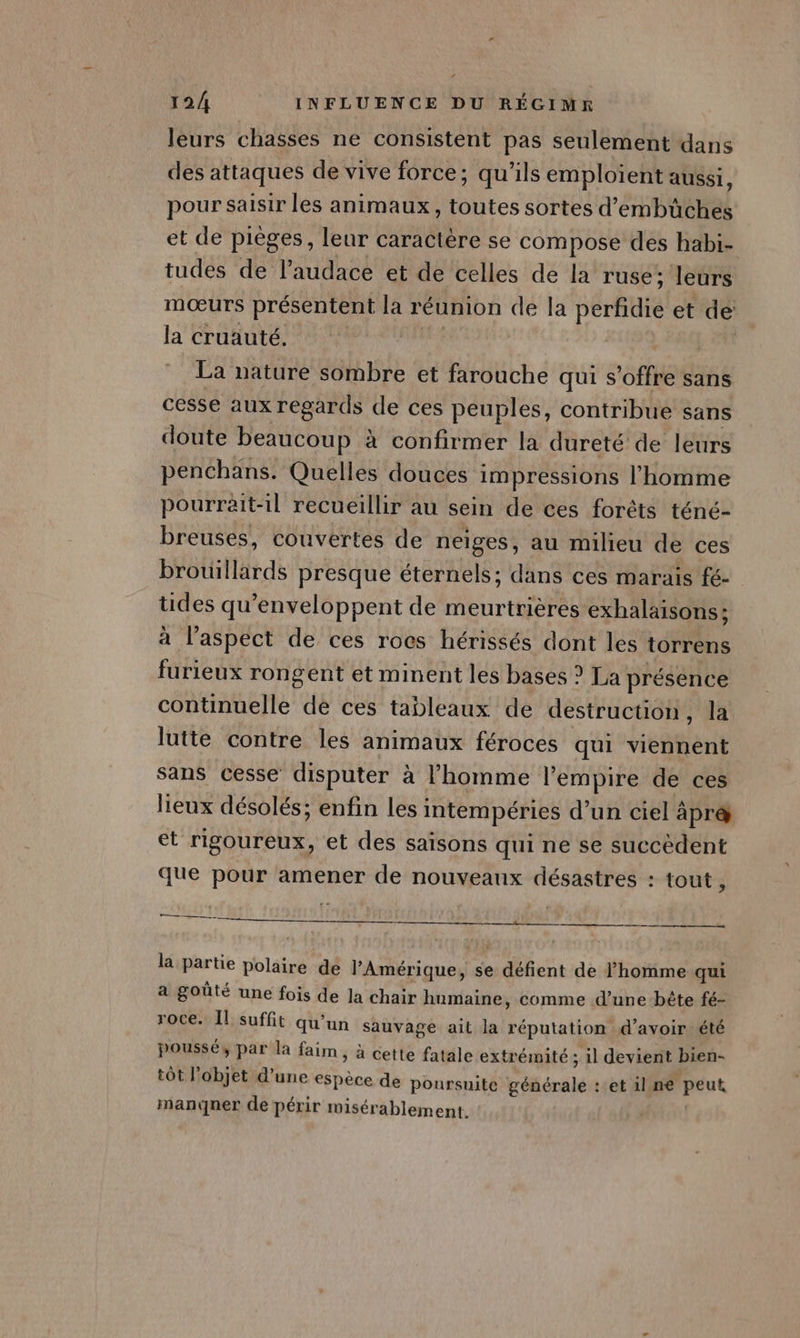 leurs chasses ne consistent pas seulement dans des attaques de vive force ; qu'ils emploient aussi, pour saisir les animaux, toutes sortes d’embüches et de pièges, leur caractère se compose des habi- tudes de l'audace et de celles de la ruse; leurs mœurs présentent la réunion de la perfidie et de: la cruauté. La nature sombre et farouche qui s'offre sans cesse aux regards de ces peuples, contribue sans doute beaucoup à confirmer la dureté de leurs penchans. Quelles douces i impressions l’homme pourrait-il recueillir au sein de ces forêts téné- breuses, couvertes de neiges, au milieu de ces brouillärds presque éternels; dans ces marais fé- üdes qu ‘enveloppent de meurtrières exhalaisons; à l’aspect de ces rocs hérissés dont les torrens furieux rongent et minent les bases ? La présence continuelle de ces tableaux de destruction, la lutte contre les animaux féroces qui viennent sans cesse disputer à l’homme l’empire de ces lieux désolés; enfin lesi intempéries d’un ciel äpr&amp; et rigoureux, et des saisons qui ne se succèdent que pour amener de nouveaux désastres : tout ; a la partie polaire de Amérique, se sde de l’homme qui a goûté une fois de la chair humaine, comme d’une bête fé- roce. Il suffit qu’ un sauvage ait da réputation d’avoir été poussés par la faim, à cette fatale extrémité : ; il devient bien- tôt l’objet d’une espèce de poursuite générale : et il ne peut manner de périr mwisérablement.