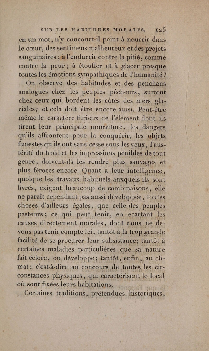 en un mot,ny Concourt-il point à nourrir dans le cœur, de sentimens malheureux et des projets sanguinaires ;#l’endurcir contre la pitié, comme contre la peur ; à étouffer et à glacer presque toutes les émotions sympathiques de l’humanité? On observe des habitudes et des penchans analogues chez les peuples pêcheurs, surtout chez ceux qui bordent les côtes des mers gla- ciales; et cela doit être encore ainsi. Peut-être même le caractère furieux de l'élément dont ils tirent leur principale nourriture, les dangers qu ils affrontent pour la conquérir, les @bjets funestes qu'ils ont sans cesse sous les yeux, l'aus- térité du froid et les impressions pénibles de tout genre , doivent-ils les rendre plus sauvages et plus féroces encore. Quant à leur intelligence, quoique les travaux habituels auxquels ils sont livrés, exigent beaucoup de combinaisons, elle ne parait ape ae pas aussi développée, toutes choses d’ailleurs égales, que celle des peuples pasteurs ; ce qui peut tenir, en écartant les causes directement morales, dont nous ne de- vons pas tenir compte 1c1, tantôt à,la trop grande facilité de se procurer leur subsistance; tantôt à certaines maladies particulières. que sa nature fait éclore, ou développe; tantôt, enfin, au ch- mat; c'est-à-dire au concours de toutes les CLr- constances physiques, qui caractérisent. le local où sont fixées leurs habitations. Certaines traditions, _ prétendues. historiques,
