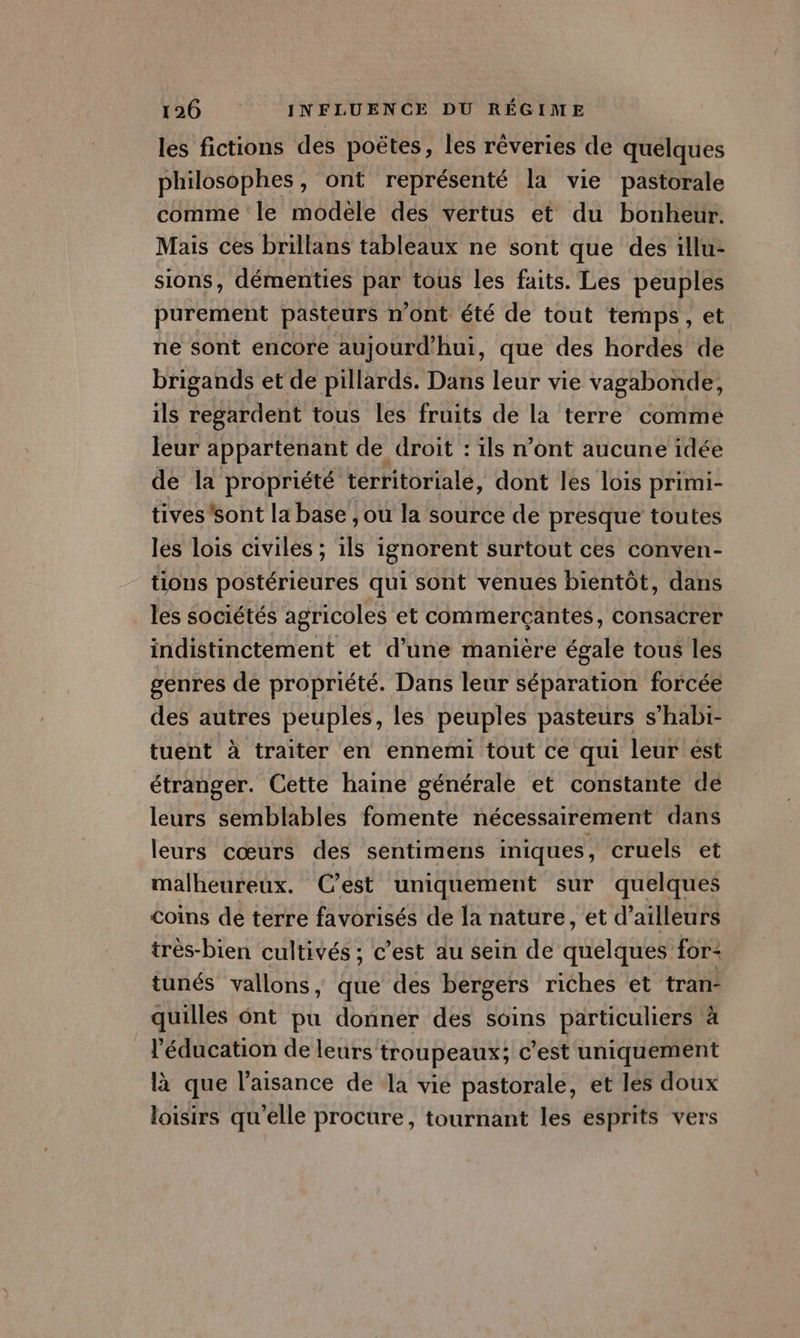 les fictions des poëtes, les rêveries de quelques philosophes, ont représenté la vie pastorale comme le modele dés vertus et du bonheur. Mais ces brillans tableaux ne sont que des illu- sions, démenties par tous les faits. Les peuples purement pasteurs n'ont été de tout temps, et ne sont encore aujourd'hui, que des hordes de brigands et de pillards. Dans leur vie vagabonde, ils regardent tous les fruits de la terre comme leur appartenant de droit : ils n’ont aucune idée de la propriété territoriale, dont les lois primi- tives sont la base , ou la source de presque toutes les lois civiles ; 1ls ignorent surtout ces conven- tions postérieures qui sont venues bientôt, dans les sociétés agricoles et commerçantes, consacrer indistinctement et d’une manière égale tous les genres de propriété. Dans leur séparation forcée des autres peuples, les peuples pasteurs s’habi- tuent à traiter en ennemi tout ce qui leur est étranger. Cette haine générale et constante dé leurs semblables fomente nécessairement dans leurs cœurs des sentimens iniques, cruels et malheureux. C’est uniquement sur quelques coins dé terre favorisés de la nature, et d’ailleurs trés-bien cultivés ; c’est au sein de quelques for: tunés vallons, que des bergers riches et tran- quilles ônt pu donner des soins particuliers à l'éducation de leurs troupeaux; c’est uniquement là que l’aisance de la vie pastorale, et les doux loisirs qu'elle procure, tournant les esprits vers