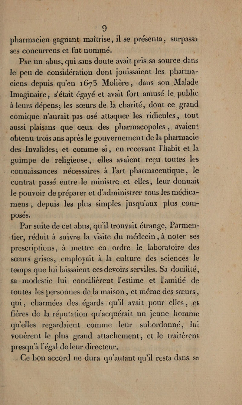 pharmacien gagnant maitrise, 1l se présenta, surpassa ses concurrens.et fut nommé. | Par un abus, qui sans doute avait pris.sa source dans le peu de considération dont jouissaient les, pharma- ciens depuis qu'en 1673 Molière, dans son Malade Imaginaire, s'était égayé et avait fort amusé le public à leurs dépens; les sœurs de la charité, dont ce grand comique n'aurait pas osé attaquer les ridicules, tout aussi plaisans que ceux des pharmacopoles , avaient obtenu trois ans après le gouvernement de la pharmacie des Invalides; et comme si, en recevant l’habit et la guimpe de religieuse, : elles avaient recu toutes les connaissances nécessaires à l’art pharmaceutique, Île contrat passé entre le ministre et elles, leur donnait le pouvoir de préparer et d’administrer tous les médica- mens, depuis les plus simples jusqu'aux plus com- posés. Par suite de cet abus, qu'il trouvait étrange, Parmen- ter, réduit à suivre la visite du médecin , à noter ses prescriplions, à metre eu ordre ie laboratoire des sœurs grises, employait à la culture des sciences le temps que lui laissaient ces devoirs serviles. Sa dociliié, sa-modestie lui conciliérent l’esüme et l'amitié de toutes les personnes de la maison, et même des sœurs, qui, charmées des égards qu'il avait pour elles, es fières de la réputation qu'acquérait un jeune homme qu'elles regardaient comme leur subordonné, lui vouérent le plus grand attachement, et le traitérent presqu'à légal de leur directeur. PR Ce bon accord ne dura qu'autant qu'il resta dans sa