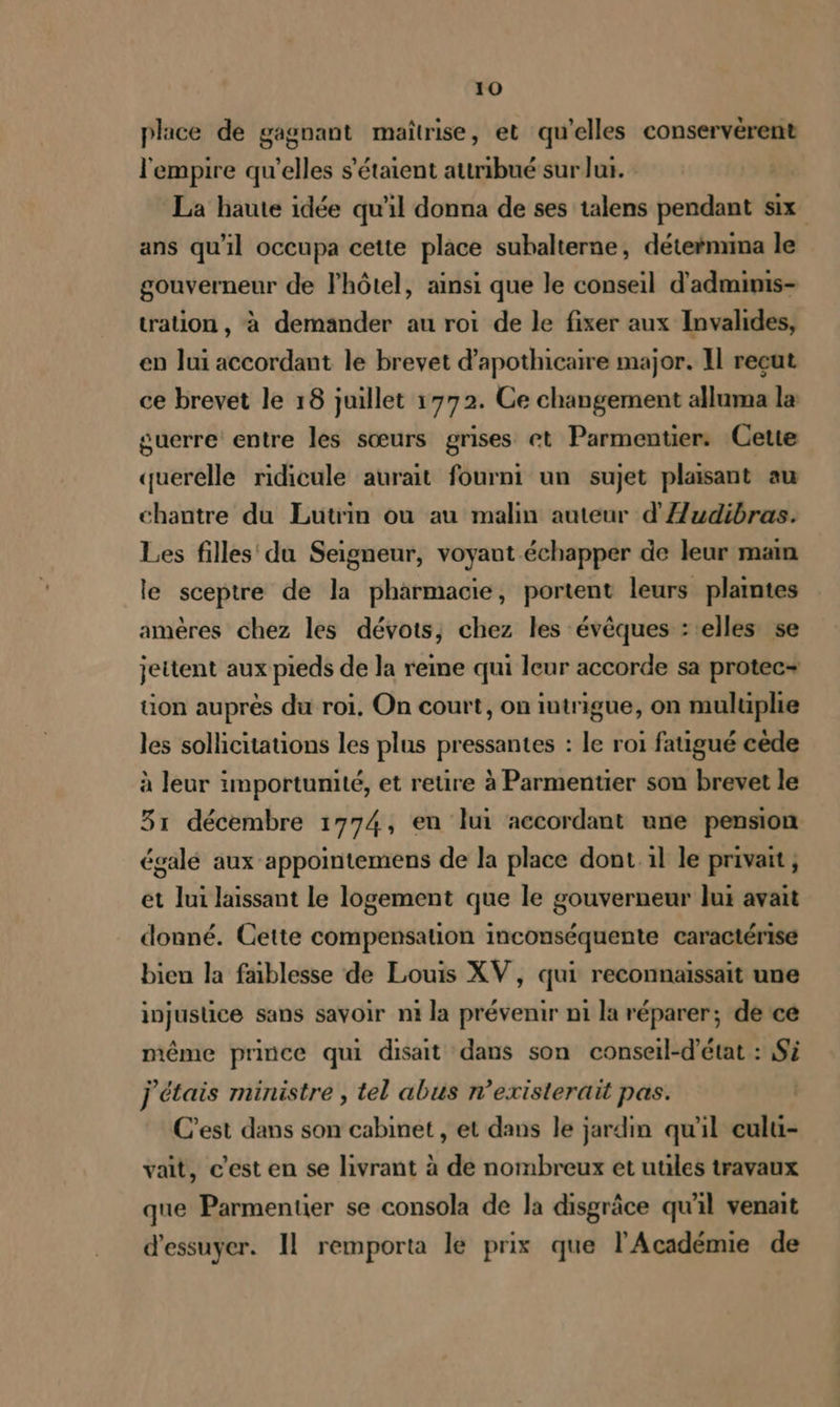 place de gagnant maîtrise, et qu’elles conservérent l'empire qu'elles s'étaient attribué sur lui. La haute idée qu'il donna de ses talens pendant six ans qu'il occupa cette place subalterne, déternrima le gouverneur de l'hôtel, ainsi que le conseil d'admimis- tration , à demander au roi de le fixer aux Invalides, en lui accordant le brevet d’apothicaire major. Il reçut ce brevet le 18 juillet 1772. Ce changement alluma la suerre entre les sœurs grises et Parmentier: Cette querelle ridicule aurait fourni un sujet plaisant au chantre du Lutrin ou au malin auteur d'Audibras. Les filles du Seigneur, voyant échapper de leur main le sceptre de la pharmacie, portent leurs plaintes amères chez les dévots, chez les évêques : elles se jettent aux pieds de la reime qui leur accorde sa protec-+ uon auprès du roi, On court, on intrigue, on muluüplie les sollicitations les plus pressantes : le roi fatigué cède à leur importunité, et retire à Parmentier son brevet le 31 décembre 1774, en lui accordant une pension égalé aux appointemens de la place dont il le privait ; et lui laissant le logement que le gouverneur lux avait donné. Cette compensation inconséquente caractérise bien la faiblesse de Louis XV, qui reconnaissait une injustice sans savoir ni la prévenir ni la réparer; de ce même prince qui disait dans son conseil-d'état : Si j étais ministre , tel abus n’existerait pas. C’est dans son cabinet , et dans le jardin qu'il culu- vait, c’est en se livrant à de nombreux et uules travaux que Parmentier se consola de la disgrâce qu'il venait d'essuyer. Il remporta le prix que l'Académie de