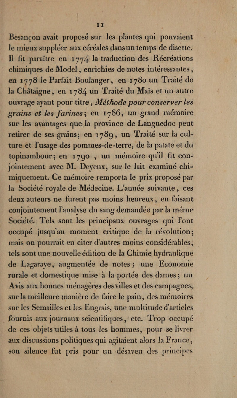 Besançon avait proposé sur les plantes qui pouvaient le mieux suppléer aux céréales dans un temps de disette. Il fit paraître en 1774. la traduction des Récréations chimiques de Model, enrichies de notes intéressantes, en 1778 le Parfait Boulanger, en 1780 un Traité de la Châtaigne, en 1784 un Traité du Maïs et un autre ouvrage ayant pour titre, Méthode pour conserver les grains et les farines; en 1766, un grand mémoire sur les avantages que la province de Languedoc peut reurer de ses grains; en 1789, un Traité sur la cul- ture.et l'usage des pommes-de-terre, de la patate et du topinambour; en 1790 ; un mémoire qu'il fit con- jointement avec M. Deyeux, sur le lait examiné chi- miquement. Ce mémoire remporta le prix proposé par la Société royale de Médecine. L'année suivante, ces deux auteurs ne furent pas moins heureux, en faisant conjointement l'analyse du sang demandée par la même Société. Tels sont les principaux ouvrages qui lont occupé jusqu'au moment critique de la révolution; mais On pourrait en citer d’autres moins considérables, tels sont une nouvelle édition de la Chimie hydraulique de Lagaraye, augmentée de notes ; une Economie rurale et domestique mise à la portée des dames ; nn Avis aux bonnes ménagéres des villes et des campagnes, sur la meilleure manière de faire le pain, des mémoires sur les Semailles et les Engrais, une mulutude d'articles . fournis aux journaux scientifiques , etc. Trop occupé de ces objets uules à tous les hommes, pour se livrer aux discussions politiques qui agitaient alors la France, son silence fut pris pour un désaveu des principes