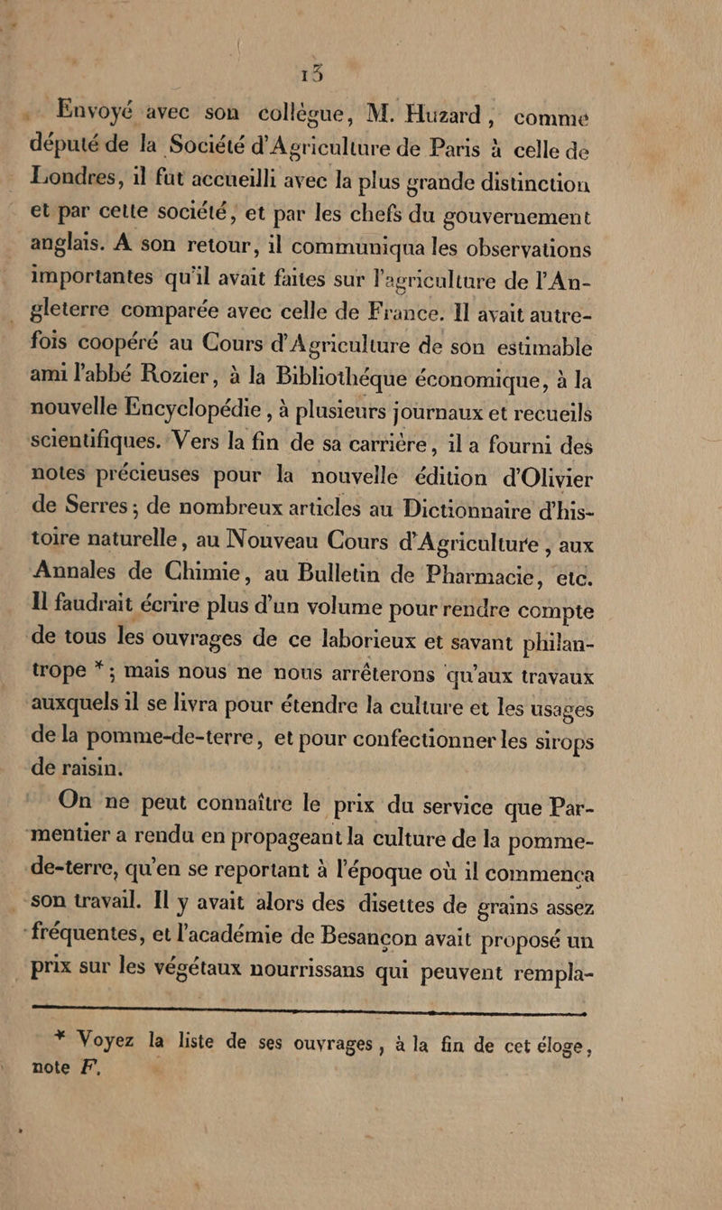 15 . Envoyé avec son collègue, M. Huzard, comme député de la Société d'Agriculture de Paris à celle de Londres, il fut accueilli avec la plus grande distinction et par celte société, et par les chefs du gouvernement anglais. À son retour, il commumiqua les observations importantes qu'il avait faites sur l'agriculture de l'An- gleterre comparée avec celle de France. Il avait autre- fois coopéré au Cours d'Agriculture de son estimable ami l'abbé Rozier, à la Bibliothéque économique, à la nouvelle Encyclopédie , à plusieurs journaux et recueils scientifiques. Vers la fin de sa carrière, il a fourni des notes précieuses pour la nouvelle édition d'Olivier de Serres ; de nombreux articles au Dictionnaire d'his- toire naturelle, au Nonveau Cours d'Agriculture , aux Annales de Chimie, au Bulletin de Pharmacie, etc. Il faudrait écrire plus d’un volume pour rendre compte de tous les ouvrages de ce laborieux et savant philan- trope *; mais nous ne nous arrêterons qu'aux travaux auxquels 1l se livra pour étendre la culture et les usages de la pomme-de-terre, et pour confectionner les sirops de raisin. On ne peut connaître le prix du service que Par- mentier a rendu en propageant la culture de la pomme- de-terre, qu’en se reportant à l'époque où il commenca son travail. Il y avait alors des disettes de grains assez ‘fréquentes, et l'académie de Besancon avait proposé un prix sur les végétaux nourrissans qui peuvent rempla- Li ne Paca lee 00 x sl, AE Ua disease à - * Voyez la liste de ses ouvrages, à la fin de cet éloge, note F,