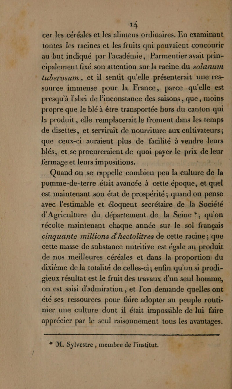 cer les céréales et les alimeus ordinaires. En examinant toutes les racines et les fruits qui pouvaient concourir au but indiqué par l'académie, Parmentier avait prin- cipalement fixé son attention sur la racine du solanum tuberosum, et il sentt qu'elle présenterait une res- source immense pour la France, parce qu'elle est presqu’à l'abri de l’inconstance des saisons , que , moins propre que le blé à être transportée hors du canton qui la produit , elle remplacerait le froment dans les temps de disettes, et servirait de nourriture aux culuvateurs; que ceux-Ci auraient plus de facilité à vendre leurs blés, et se procureraient de quoi payer le prix de leur fermage et leurs impositions. 2.7 2 fs Quand on se rappelle combien peu la culture de la pomme-de-terre était avancée à cette époque, et quel est maintenant son état de prospérité ; quand on pense avec l’estimable et éloquent secrétaire de la Société d'Agriculture du département. de la Seme *;, qu'on récolte maintenant chaque année sur le sol français cinquante millions d'hectolitres de cette racine; que cette masse de substance nutritive est égale au produit de nos meilleures céréales et dans la proportion: du dixième de la totalité de celles-ci; enfin qu'un si prodi- gieux résultat est le fruit des travaux d’un seul homme, été ses ressources pour faire adopter au peuple routi- nier une culture dont :il était impossible de lui faire apprécier par le seul raisonnement tous les avantages. . » qq * M. Sylvestre , membre de l'institut. ,*