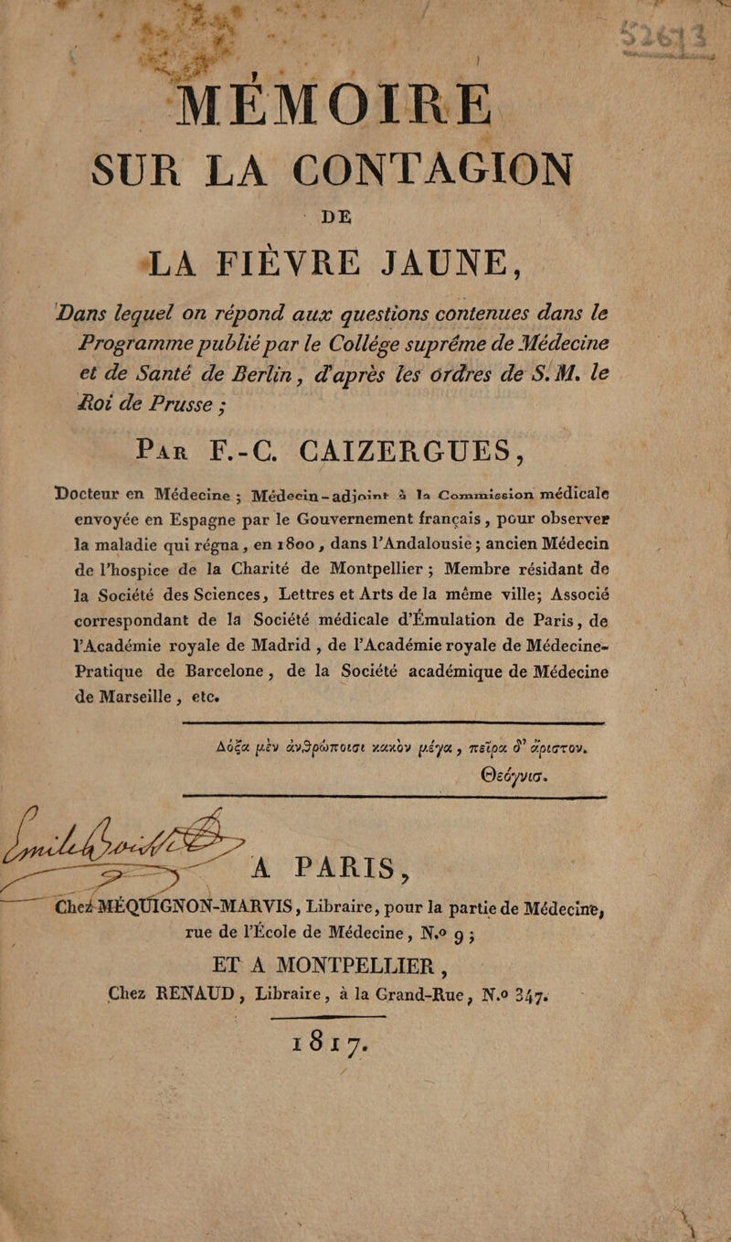 ‘ DE LA FIÈVRE JAUNE, Dans lequel on répond aux questions contenues dans le Programme publié par le Collége supréme de Médecine oi de Prusse ; Par F.-C CAIZERGUES, Docteur en Médecine ; Médecin-adioint à 1a Commission médicale envoyée en Espagne par le Gouvernement français , pour observer la maladie qui régna , en 1800 , dans l’Andalousie ; ancien Médecin de l’hospice de la Charité de Montpellier ; Membre résidant de la Société des Sciences, Lettres et Arts de la même ville; Associé correspondant de la Société médicale d'Émulation de Paris, de l'Académie royale de Madrid , de l’Académie royale de Médecine- Pratique de Barcelone, de la Société académique de Médecine de Marseille ; Etce î 1. 1 3 4 A 0 mb HA AOËG pEY GYSDUT OUT HUMOY MÉYE y EPA À APLGTOY. DE ns Okéyvio. _ rue de l’École de Médecine &gt; N° 9; ET À MONTPELLIER, Chez RENAUD, Libraire, à la Grand-Rue, N.0 347. YO