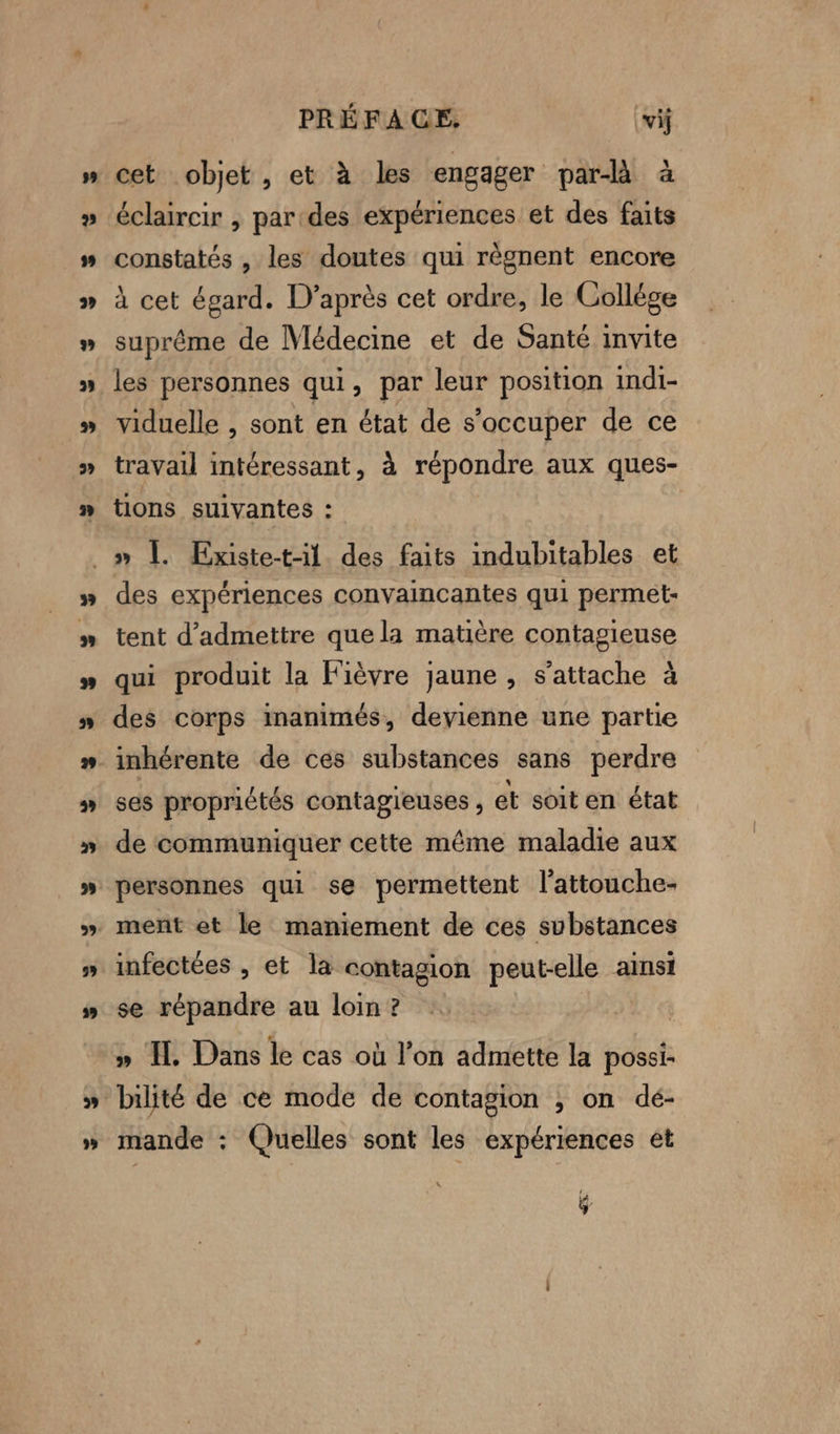 PRÉFAGE, vil cet objet , et à les engager par à éclaircir , pardes expériences et des faits constatés , les doutes qui règnent encore à cet égard. D’après cet ordre, le Colléce suprême de Médecine et de Santé invite les personnes qui, par leur position indi- viduelle , sont en état de s'occuper de ce travail intéressant, à répondre aux ques- tions suivantes : ” des expériences convaincantes qui permet- tent d'admettre que la matière contagieuse qui produit la Fièvre jaune , s'attache à des corps inanimés, devienne une partie inhérente de ces substances sans perdre ses propriétés contagieuses , et soit en état de communiquer cette même maladie aux personnes qui se permettent l’attouche- infectées , et la contagion pauses ainsi se répandre au loin ? » TL Dans le cas où l’on admette la possi- bilité de ce mode de contagion ; on dé- mande : Quelles sont les expériences et 4 é QG