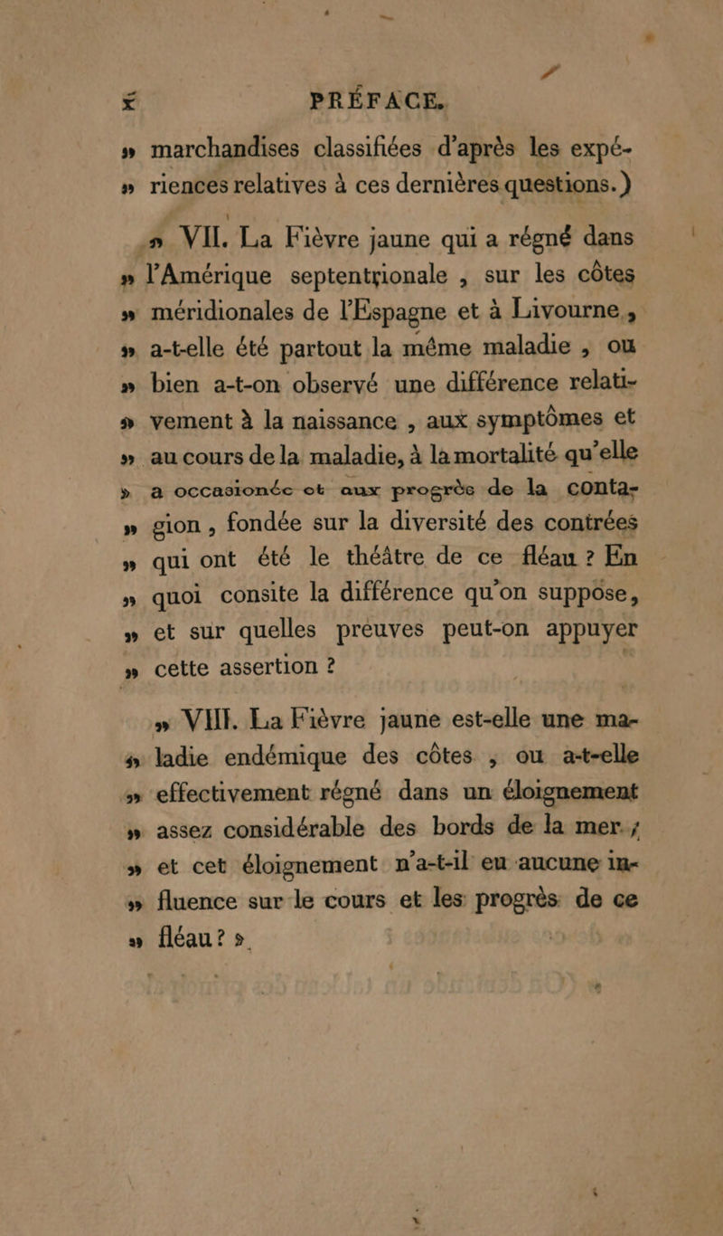 Lan > La d PRÉFACE. marchandises classifées d’après les expé- riences relatives à ces dernières questions. ) l'Amérique septentrionale , sur les côtes a-telle été partout la même maladie , ou bien a-t-on observé une différence relati- vement à la naissance , aux symptômes et a occasionéce ot aux progrès de la conta- sion , fondée sur la diversité des contrées qui ont été le théâtre de ce fléau ? En quoi consite la différence qu'on suppose, et sur quelles preuves peut-on appuyer cette assertion ? » VIII. La Fièvre jaune est-elle une ma- ladie endémique des côtes , ou a-t-elle effectivement régné dans un éloignement assez considérable des bords de la mer. et cet éloignement n’a-t-1l eu aucune 1in- fluence sur le cours et les progrès: de ce fléau? »
