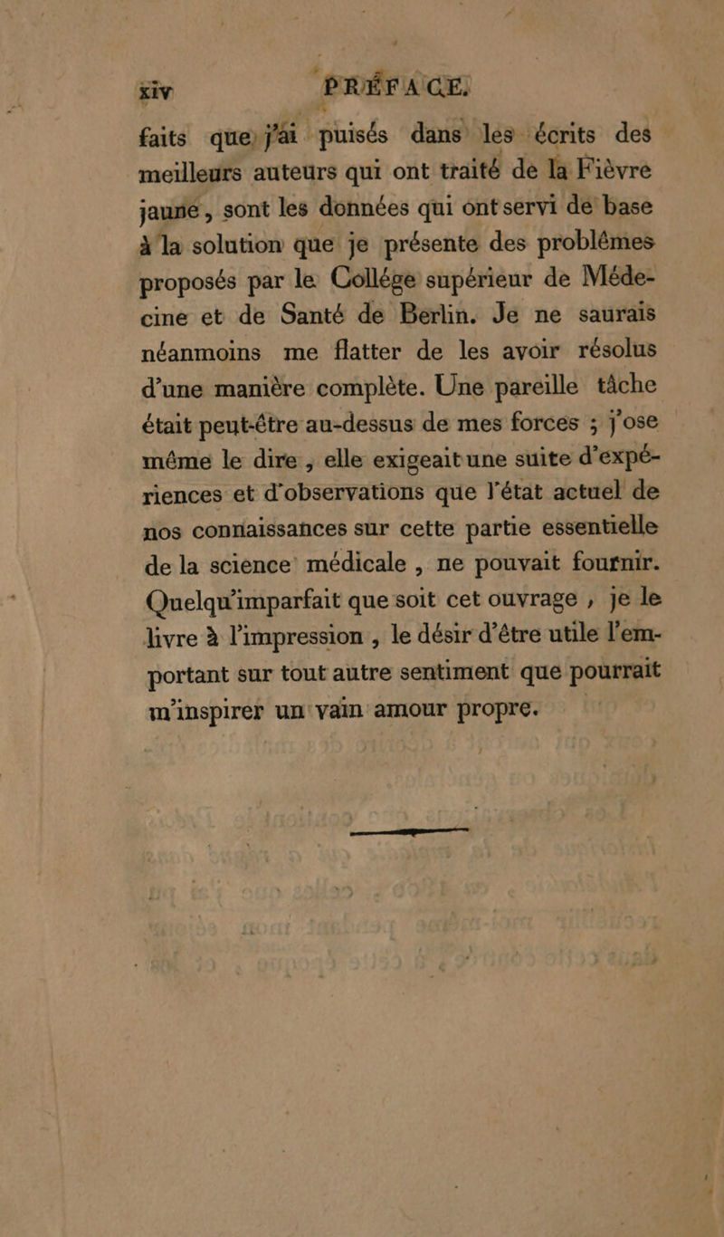 faits que Yi his dans les écrits des meilleurs auteurs qui ont traité de la Fièvre jausé , sont les données qui ont servi dé base à'la solution que je présente des problèmes proposés par le Collége supérieur de Méde- cine et de Santé de Berlin. Je ne saurais néanmoins me flatter de les avoir résolus d’une manière complète. Une pareille tâche était peut-être au-dessus de mes forces ; j'ose même le dire , elle exigeaitune suite d’expé- riences et d'observations que l’état actuel de nos connaissances sur cette partie essentielle de la science médicale , ne pouvait fournir. Quelqu'imparfait que soit cet ouvrage , Je le livre à l'impression , le désir d’être utile l'em- portant sur tout autre sentiment que pourrait m'nspirer un vain amour propre.