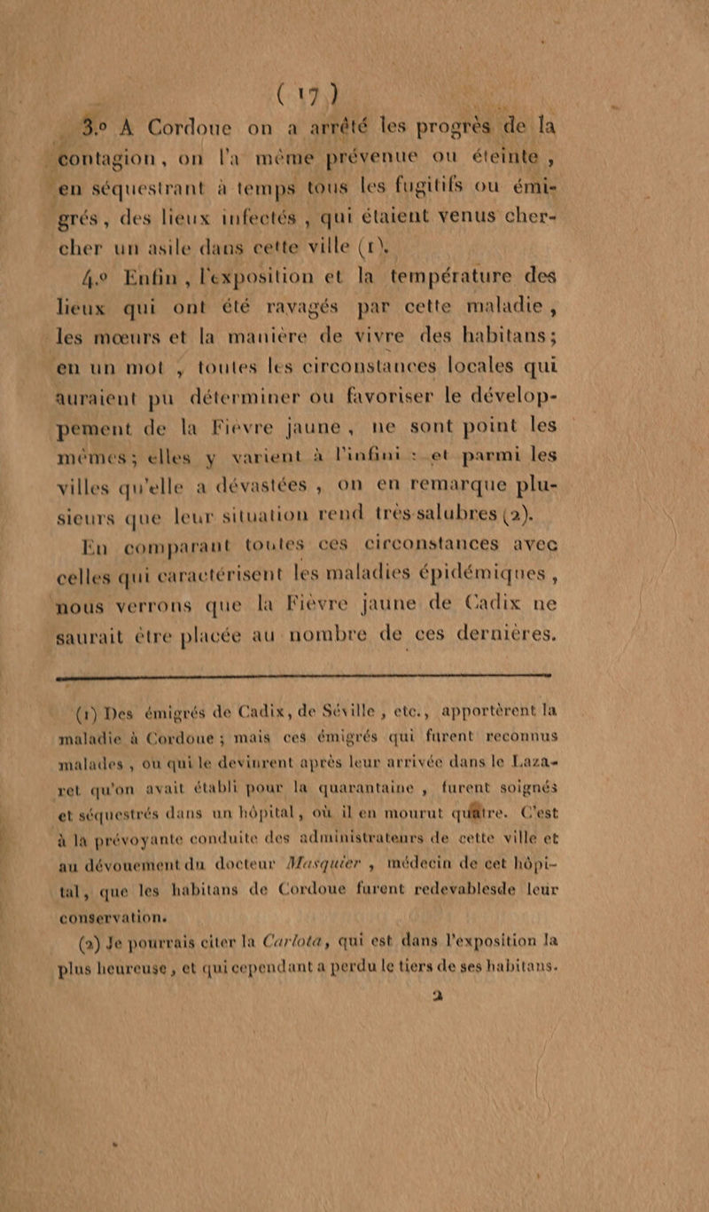 CE. SE NT SE (17) ET À Cordoue on a arrêté les progrès | de la Méonragion , on la mème prévenu où éteinte : en séquestrant à temps tous les fugitifs ou émis grés, des lieux infectés , qui étaient venus cher- cher un asile dans cette ville (t\ 4e Enfin, l'exposition et la température des lieux qui ont été ravagés par cette maladie, des mœurs et la maniere de vivre des habitans ; en un mot , toutes les circonstances locales qui auraient pu déterminer où favoriser le dévelop- pément de la Fièvre jaune, ne sont point Îles memes; elles y varient à l'infini : et parmi les villes qu'elle a dévastées , on en remarque plu- sieurs que leur situation rend tréssalubres (2). En comparant toutes ces circonstances avec celles qui caractérisent les maladies épidémiques , nous verrons que la Fièvre jaune de Cadix ne saurait être placée au nombre de ces dernieres. (1) Des émigrés de Cadix, de Séville , ete., apportèrent la maladie à Cordoue ; mais ces émigrés qui furent reconnus malades , où qui le devinrent après leur arrivée dans le Laza ret qu'on avait établi pour la quarantaine ; furent soignés et séquestrés dans un hôpital , où il en mourut qufttre. C'est à la prévoyante conduite des administrateurs de cette ville et au dévouement du docteur Masquier , médecin de cet hôpi- tal, que les habitans de Cordoue furent redevablesde leur conservation: (2) Je pourrais citer la Carlota, qui est dans l'exposition la plus heureuse, et qui cependant a perdu le tiers de ses habitans. à