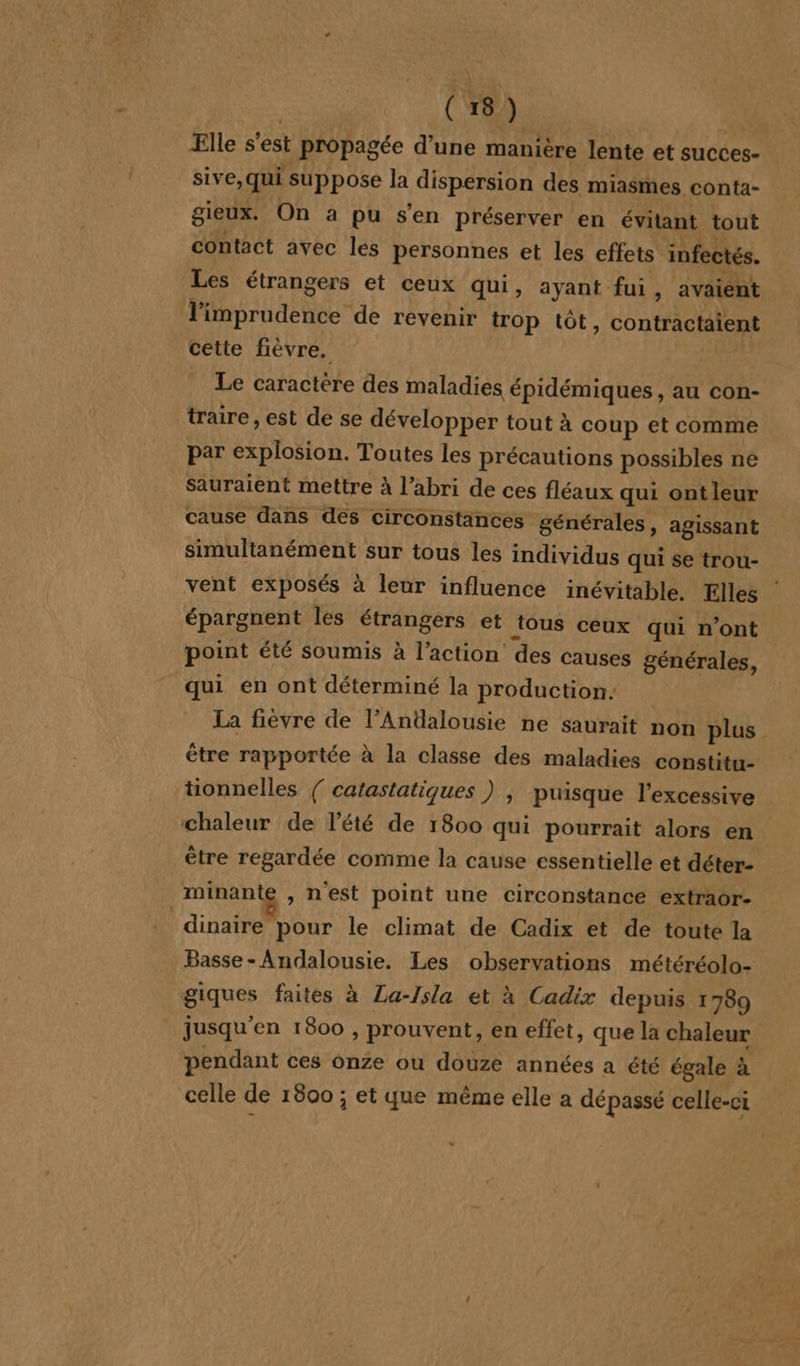 _ Elle s'est propagée d’une manière lente et succes- sive,qui suppose la dispersion des miasmes conta- gieux. On a pu s'en préserver en évitant tout contact avec les personnes et les effets infectés. Les étrangers et ceux qui, ayant fui, avaient l'imprudence de revenir trop tôt, contractaient cette fièvre. Le caractère des maladies épidémiques, au con- traire , est de se développer tout à coup et comme par explosion. Toutes les précautions possibles ne sauraient mettre à l’abri de ces fléaux qui ontleur cause dans des circonstances générales, agissant simultanément sur tous les individus qui se trou- vent exposés à leur influence inévitable. Elles épargnent les étrangers et tous ceux qui n’ont point été soumis à l’action des causes générales, qui en ont déterminé la production: La fièvre de l’Anüalousie ne saurait non plus être rapportée à la classe des maladies constitu- tionnelles { catastatiques ) | puisque l’excessive minante , nest point une circonstance extraor- dinaire pour le climat de Cadix et de toute la Basse- Andalousie. Les observations météréolo- giques faites à La-Isla et à Cadix depuis 1789 jusqu'en 1800 , prouvent, en effet, que la chaleur pendant ces onze ou douze années a été égale à celle de 1800 ; et que même elle a dépassé celle-ci »