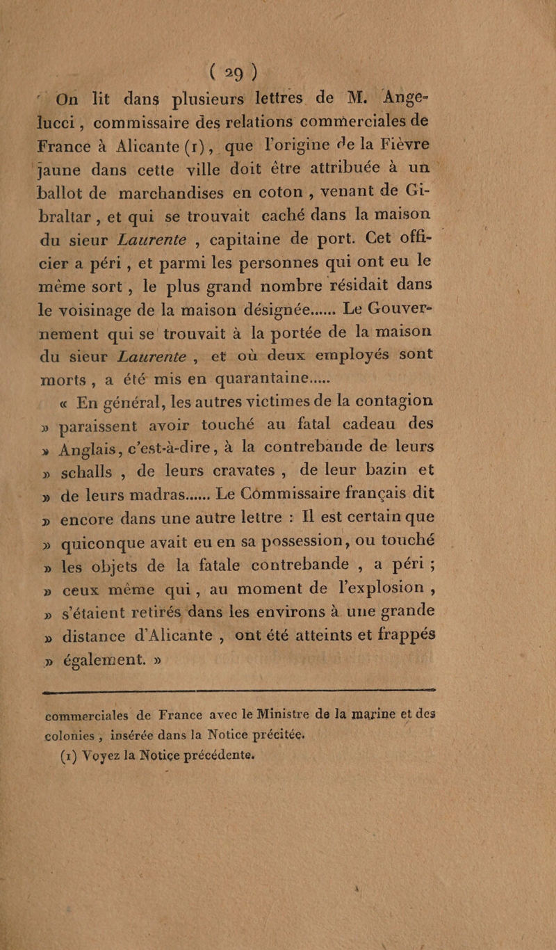 ‘ On lit dans plusieurs lettres de M. Ange- lucci, commissaire des relations commerciales de Francé à Alicante (r), que l'origine de la Fiévre ‘jaune dans cette ville doit être attribuée à un ballot de marchandises en coton , venant de Gi- braliar , et qui se trouvait caché dans la maison du sieur Laurente , capitaine de port. Cet offi- cier a péri , et parmi les personnes qui ont eu le même sort, le plus grand nombre résidait dans le voisinage de la maison désignée... Le Gouver- nement quise trouvait à la portée de la maison du sieur Laurente , et où deux employés sont morts, à été mis en quarantaine... « En général, les autres victimes de la contagion » paraissent avoir touché au fatal cadeau des » Anglais, c'est-à-dire, à la contrebande de leurs » schalls , de leurs cravates, de leur bazin et » de leurs madras.…... Le Commissaire français dit > encore dans une autre lettre : Il est certain que » quiconque avait eu en Sa possession, ou touché » les objets de la fatale contrebande , a péri ; ceux même qui, au moment de l'explosion , » s'étaient retirés dans les environs à une grande » distance d’Alicante , ont été atteints et frappés » également. » | | commerciales de France avec le Ministre de la marine et des colonies ; insérée dans la Notice précitée. | (1) Voyez la Notice précédente.