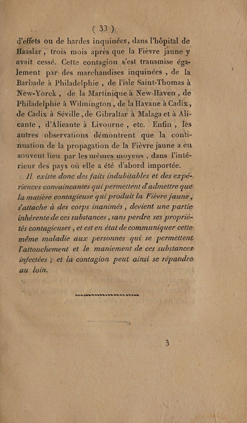 : | (35 h d'effets ou de hardes inquinées, dans l’ hôpital de Haaslar , trois mois après que la Fièvre jaune y avait cessé. Cette contagion S ‘est transmise éga- lement par des marchandises inquinées , de la Barbade à Philadelphie , de l'isle Saint-Thomas à Neéw-Yorck, de la Martinique à à New-Haven, de Philadelphie à Wilmington , de la Havane à Cadix ; de Cadix à Séville , de Chelles à Malaga et à Ali- cante , d’Alicante à Livourne , etc. Enfin, autres observations démontrent que la conti- nuation de la propagation de la Fièvre jaune a eu souvent lieu par les mèmes moyeus , dans l'inté- rieur des pays où elle a été d'abord importée. Il existe donc des faits indubitables et des expé- riences convaincantes qui permettent d'admettre que la matière contagieuse qui produit la Fièvre jaune , s'attache à des corps inanimés , devient une partie inhérente de ces substances , sans perdre ses proprié- tés contagieuses , et est en état de communiquer cette méme maladie aux personnes qui se permettent l'attouchement et le maniement de ces substances infectées ; et la contagion peut ainsi se répandre au loin. RP PV VD EUR VAR RS AE VE LV