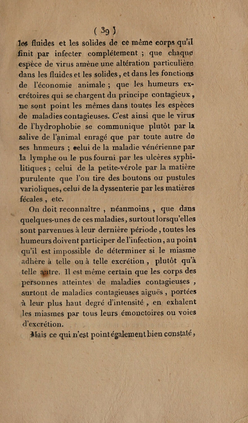 ( 59 J des fluides et les solides de ce même eorps qu'il finit par infecter complétement ; que chaque espèce de virus amène une altération particulière dans les fluides et les solides , et dans les fonctions de l’économie animale ; que les humeurs ex- crétoires qui se chargent du principe contagieux, ne sont point les mêmes dans toutes les espèces de maladies contagieuses. C’est ainsi que le virus de l’'hydrophobie se communique plutôt par la salive de l’animal enragé que par toute autre de ses hnmeurs ; eelui de la maladie vénérienne par la lymphe ou le pus fourni par les ulcères syphi- litiques ; celui de la petite-vérole par la matière purulente que l’on tire des boutons ou pustules varioliques, celui de la dyssenterie par les matières fécales , etc. On doit reconnaître , néanmoins , que dans quelques-unes de ces maladies, surtout lorsqu'elles sont parvenues à leur dernière période , toutes les : humeurs doivent participer de l’infection , au point qu'il est impossible de déterminer si le miasme adhère à telle ou à telle excrétion, plutôt qu'à telle aitre. Il est même certain que les corps des personnes atteintes de maladies contagieuses , surtout de maladies contagieuses aiguës , portées à leur plus haut degré d'intensité , en exhalent Jles miasmes par tous leurs émonctoires ou voies d'excrétion. Mais ce qui n’est pointégalement bien constaté;