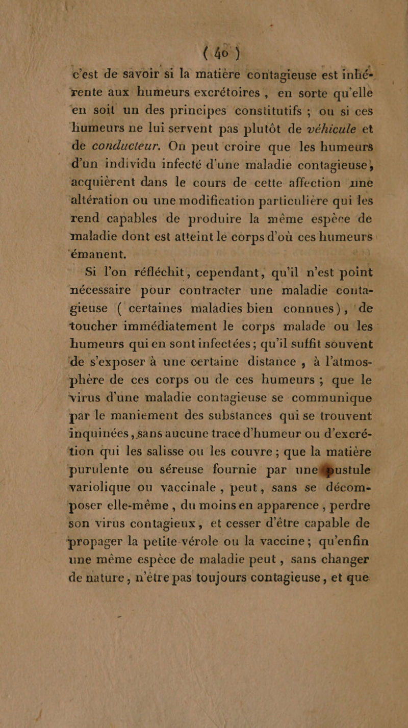 (a) | c’est de savoir si la matière contagieuse est inhé= rente aux humeurs excrétoires, en sorte qu'elle en soit un des principes constitutifs ; ôu si ces humeurs ne lui servent pas plutôt de véhicule et de conducteur. On peut croire que les humeurs d’un individu infecté d'une maladie contagieuse}; acquiérent dans le cours de cette affection une altération ou une modification particulière qui les rend capables de produire la même espèce de maladie dont est atteint le corps d’où ces humeurs: ‘émanent. » A, Si l’on réfléchit, cependant, qu'il n'est point nécessaire pour contracter une maladie conta- gieuse ( certaines maladies bien connues), ‘de toucher immédiatement le corps malade ou les. humeurs qui en sont infectées ; qu'il suffit souvent de s’exposer à une certaine distance , à l’atmos- phére de ces corps ou de ces humeurs ; que le virus d’une maladie contagieuse se communique par le maniement des substances qui se trouvent inquinées , Sans aucune tracé d'humeur ou d’excré- tion qui les salisse ou les couvre ; que la matière purulente ou séreuse fournie par uneMbustule variolique ou vaccinale , peut, sans se décom- poser elle-même , du moins en apparence , perdre son virus contagieux, et cesser d’être capable de ‘propager la petite vérole ou la vaccine; qu'enfin une même espèce de maladie peut, sans changer de nature, n'être pas toujours contagieuse, et que