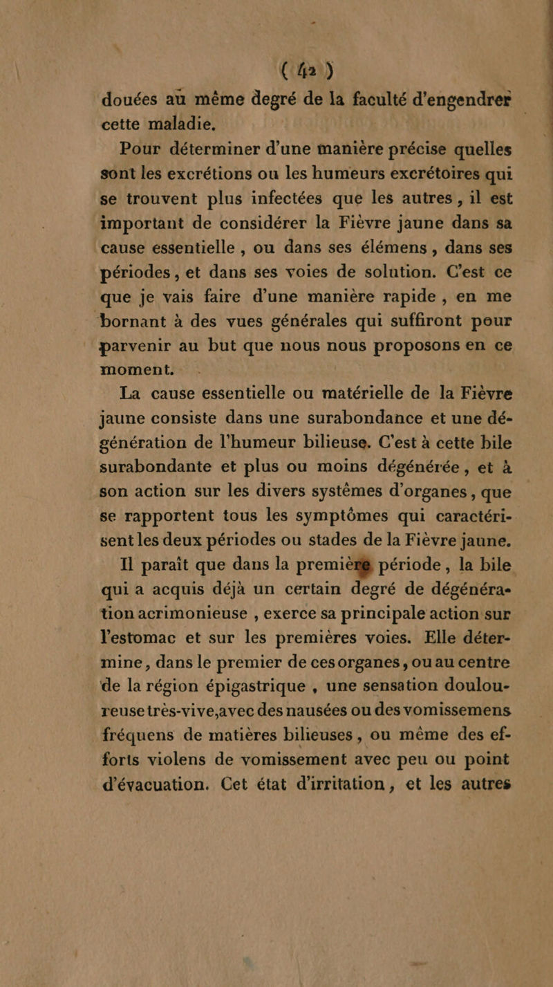 C2) douées au même degré de la faculté d'engendrer cette maladie, Pour déterminer d’une manière précise quelles sont les excrétions ou les humeurs excrétoires qui se trouvent plus infectées que les autres , il est important de considérer la Fièvre jaune dans sa cause essentielle , ou dans ses élémens , dans ses périodes , et dans ses voies de solution. C'est ce que je vais faire d’une manière rapide , en me “bornant à des vues générales qui suffiront peur parvenir au but que nous nous proposons en ce moment. La cause essentielle ou matérielle de la Fièvre jaune consiste dans une surabondance et une dé- génération de l'humeur bilieuse. C'est à cette bile surabondante et plus ou moins dégénérée, et à son action sur les divers systèmes d'organes , que se rapportent tous les symptômes qui caractéri- sent les deux périodes ou stades de la Fièvre jaune. Il paraît que dans la premièr@ période, la bile qui a acquis déjà un certain degré de dégénéra- tion acrimonieuse , exerce sa principale action sur l'estomac et sur les premières voies. Elle déter- mine, dans le premier de cesorganes, ou au centre de la région épigastrique , une sensation doulou- reusetrès-vive,avec des nausées ou des vomissemens fréquens de matières bilieuses, ou même des ef- forts violens de vomissement avec peu ou point d'évacuation. Cet état d'irritation, et les autres D ge