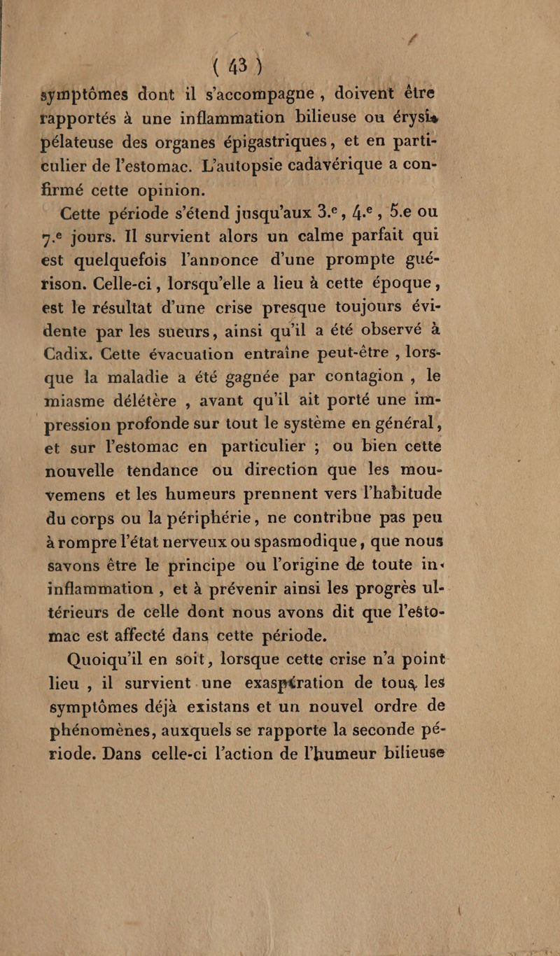 symptômes dont il s'accompagne , doivent ètre rapportés à une inflammation bilieuse ou érysis pélateuse des organes épigastriques, et en parti- culier de l'estomac. L’autopsie cadavérique a con- firmé cette opinion. Cette période s'étend jusqu'aux 3.°, 4.°, 5.e ou 7.e jours. Il survient alors un calme parfait qui est quelquefois l'annonce d'une prompte gué- rison. Celle-ci , lorsqu'elle a lieu à cette époque, est le résultat d’une crise presque toujours évi- dente par les sueurs, ainsi qu'il a été observé à Cadix. Cette évacuation entraine peut-être , lors- que la maladie a été gagnée par contagion , le miasme délétère , avant qu’il ait porté une im- pression profonde sur tout le système en général, et sur l'estomac en particulier ; ou bien cette nouvelle tendance ou direction que les mou- vemens et les humeurs prennent vers l'habitude du corps ou la périphérie, ne contribue pas peu à rompre l’état nerveux ou spasmodique, que nous savons être le principe ou l’origine de toute in: inflammation , et à prévenir ainsi les progrès ul- térieurs de celle dont nous avons dit que l’esto- mac est affecté dans cette période. | Quoiqu'il en soit, lorsque cette crise n'a point lieu , il survient une exaspération de tous, les symptômes déjà existans et un nouvel ordre de phénomènes, auxquels se rapporte la seconde pé- riode. Dans celle-ci l’action de l'humeur bilieuse