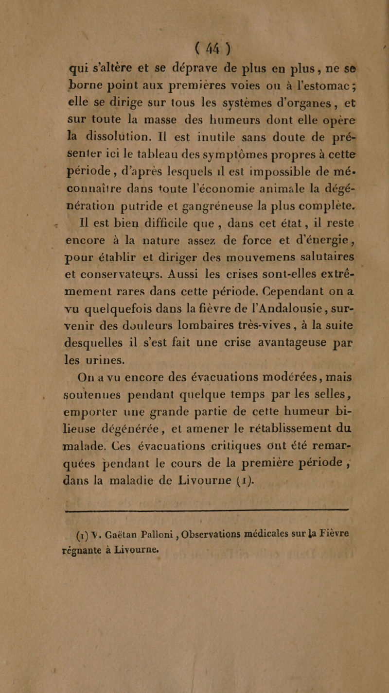 “# qui s'altère et se déprave de plus en plus, ne se borne point aux premieres voies ou à l'estomac; elle se dirige sur tous les systèmes d'organes, et sur toute la masse des humeurs dont elle opère la dissolution. Il est inutile sans doute de pré- senter 1c1 le tableau des symptômes propres à cette période , d’après lesquels 1l est impossible de mé- connaitre dans toute l’économie animale la dégé- nération putride et gangréneuse la plus complete. Il est bien difficile que , dans cet état, il reste encore à la nature assez de force et d'énergie, pour établir et diriger des mouvemens salutaires et conservateurs. Aussi les crises sont-elles extré- : mement rares dans cette période. Cependant on a vu quelquefois dans la fièvre de l’Andalousie , sur- venir des douleurs lombaires très-vives, à la suite desquelles il s’est fait une crise avantageuse par les urines. On a vu encore des évacuations modérées, mais soutenues pendant quelque temps par les selles, emporter une grande partie de cette humeur bi- lieuse dégénérée, et amener le rétablissement du malade, Ces évacuations critiques ont été remar- quées pendant le cours de la première période , dans la maladie de Livourne (1). (x) V. Gaëtan Palloni, Observations médicales sur la Fièvre régnante à Livourne.
