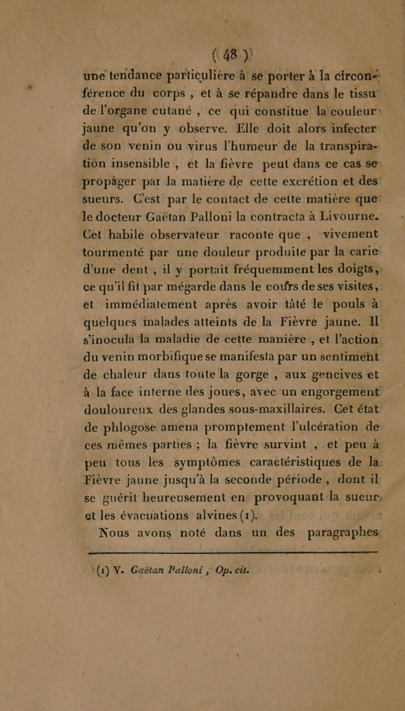 une tendance particulière à! se porter à la circon* férence du corps , et à se répandre dans le tissu de l'organe cutané , ce qui constitue la couleur: jaune qu'on y observe. Elle doit alors infecter de son venin ou virus l'humeur de la transpira- tion insensible , et la fièvre peut dans ce cas se propäger par la matiere de cette excrétion et des sueurs. C'est par le contact de cette matière que: le docteur Gaëtan Palloni la contracta à Livourne. Cet habile observateur raconte que , vivement tourmenté par une douleur produite par la carie. d’une dent , il y portait fréquemment les doigts, ce qu'il fit par mégarde dans le cours de ses visites, : et immédiatement après avoir tâté le pouls à: quelques malades atteints de la Fièvre jaune. Il: s’inocula la maladie de cette manière , et l’action: du venin morbifique se manifesta par un sentiment de chaleur dans toute la gorge , aux gencives et à la face interne des joues, avec un engorgement douloureux des glandes sous-maxillaires. Cet état de phlogose amena promptement l’ulcération de ces mêmes parties ; la fièvre survint , et peu à peu tous les symptômes caractéristiques de la: Fièvre jaune jusqu'à la seconde période, dont il se guérit heureusement en provoquant la sueur, et les évacuations alvines(1). Nous avons noté dans un des paragraphes: (x) V. Gaëtan Palloni , Op. cit. ; OA