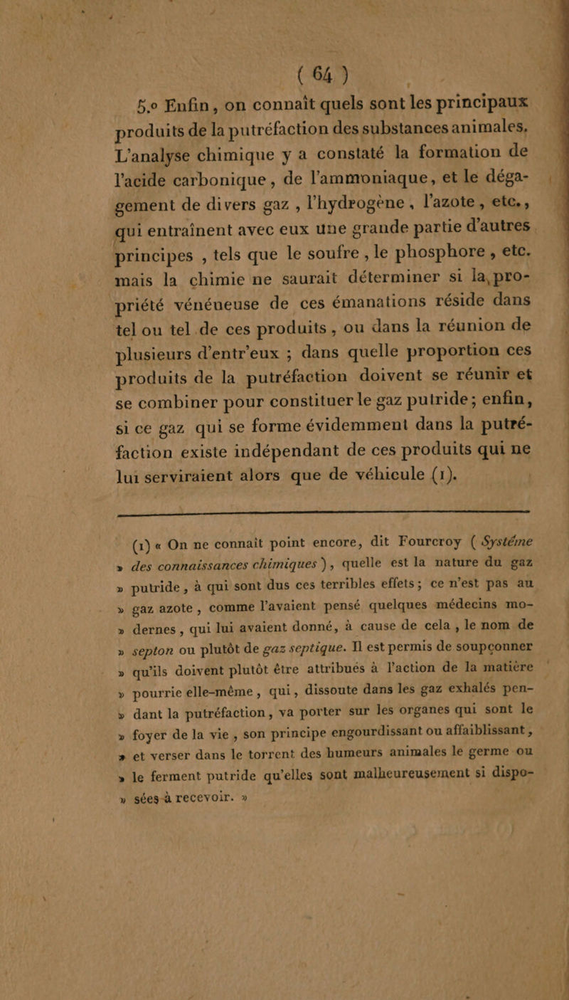 Bo Enfin, on connaît quels sont les principaux produits de la putréfaction des substances animales, L'analyse chimique y a constaté la formation de l'acide carbonique , de l'ammoniaque, et Le déga- gement de divers gaz , l'hydrogène , l'azote, ete, principes , tels que le soufre , le phosphore, etc. mais la chimie ne saurait déterminer si la, pro- priété vénéneuse de ces émanations réside dans tel ou tel de ces produits, ou dans la réunion de plusieurs d’entr'eux ; dans quelle proportion ces produits de la putréfaction doivent se réunir et se combiner pour constituer le gaz putride ; enfin, si ce gaz qui se forme évidemment dans la putré- faction existe indépendant de ces produits qui ne lui serviraient alors que de véhicule (1). | ss rearai entéetiatsmniaihrttetineconapeen tel RER (1) « On ne connaît point encore, dit Fourcroy ( Systéme » des connaissances chimiques ), quelle est la nature du gaz » putride, à qui sont dus ces terribles effets; ce n’est pas au » gaz azote, COMME l'avaient pensé quelques médecins mo- » dernes , qui lui avaient donné, à cause de cela , le nom de » septon ou plutôt de gaz septique. Il est permis de soupconner » qu'ils doivent plutôt être attribués à l’action de la matière » pourrie elle-même, qui, dissoute dans les gaz exhalés pen- » dant la putréfaction, va porter sur les organes qui sont le » et verser dans le torrent des humeurs animales le germe ou » le ferment putride qu’elles sont malheureusement si dispo- » Sées-à recevoir. »