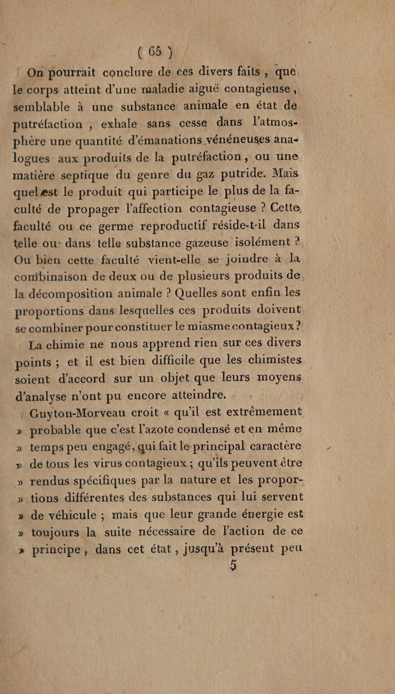 (68 ) On pourrait conclure de ces divers faits, que le corps atteint d’une maladie aiguë contagieuse, semblable à une substance animale en état de putréfaction , exhale sans cesse dans l’atmos- phère une quantité d’émanations vénéneuses ana- logues aux produits de la putréfaction, ou une matière septique du genre du gaz putride. Mais quelæst le produit qui participe le plus de la fa- culté de propager l'affection contagieuse ? Cette faculté ou ce germe reproductif réside-t-1l dans telle ou- dans telle substance gazeuse isolément à Ou bien cette faculté vient-elle se joindre à la combinaison de deux ou de plusieurs produits de. la décomposition animale ? Quelles sont enfin les proportions dans lesquelles ces produits doivent se combiner pour constituer le miasme contagieux ? La chimie ne nous apprend rien sur ces divers points ; et il est bien difficile que les chimistes soient d'accord sur un objet que leurs moyens d'analyse n’ont pu encore atteindre. . Guyton-Morveau croit « qu’il est extrêmement » probable que c’est l'azote condensé et en même » temps peu engagé, qui fait le principal caractere » detous les virus contagieux ; qu'ils peuvent être » rendus spécifiques par la nature et les propor- » tions différentes des substances qui lui servent » de véhicule ; mais que leur grande énergie est » toujours la suite nécessaire de l'action de ce » principe, dans cet état, jusqu'à présent peu 6]