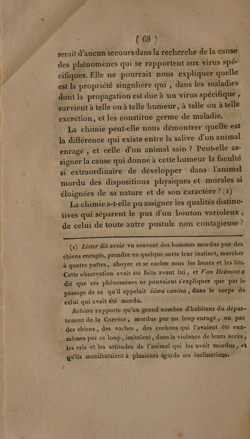 serait d'aucun secours dans la recherche de la cause des phénomènes qui se rapportent aux virus Spé- cifiques. Elle ne pourrait nous expliquer quelle est la propriété singulière qui , dans les maladies dont la propagation est due à un virus spécifique ; survient à telle ou à telle humeur, à telle ou à telle / La chimie peut-elle nous démontrer quelle est la différence qui existe entre la salive d'un animal enragé , et celle d'un animal sain ? Peut-elle as- signer la cause qui donne à cette humeur la faculté si extraordinaire de développer dans l'animal mordu des dispositions physiques et morales si éloignées de sa nature et de son caractère ? (1). La chimie a-t-elle pu assigner les qualités distine- tives qui séparent le pus d'un bouton varioleux , de celui de toute autre pustule non contagieuse ? CS nn 0 (1) Lister dit avoir vu souvent des hommes mordus par des chiens enragés, prendre en quelque sorte leur instinct, marcher Cette observation avait été faite avant lui, et Van Heëmont a dit que ces phénomènes ne pouvaient s'expliquer que par le passage de ce qu’il appelait idæa canina , dans le corps de celui qui avait été mordu. Rebiere rapporte qu’un grand nombre d’habitans du dépar- tement de la Corrèze, mordus par un loup'enragé, ou par des chiens, des vaches , des cochons qui l'avaient été eux- _mêmes par ce loup, imitaient, dans la violence de leurs accès , les cris et les attitudes de l’animal qui les avait mordus , et qu'ils manifestaient à plusieurs égards ses inclinatiogs,