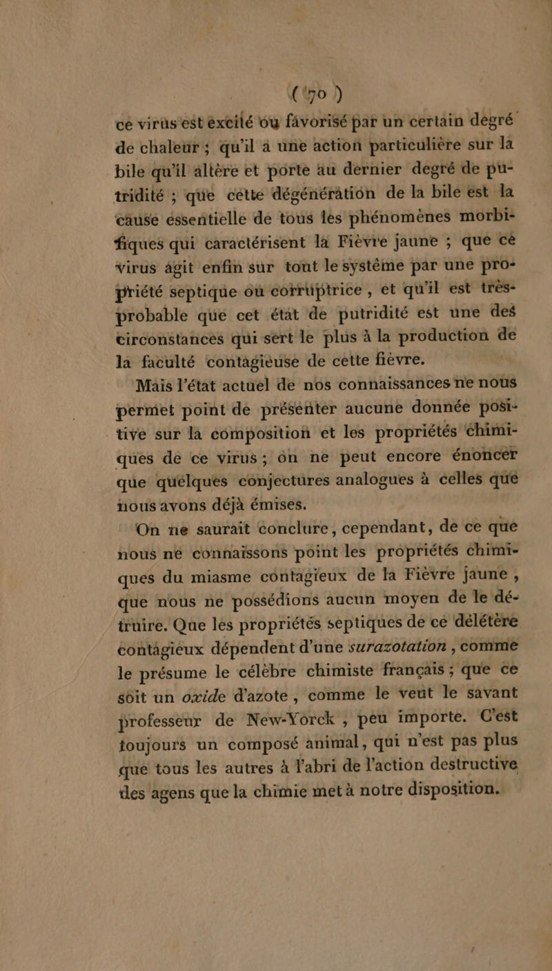 ( o ) ce virüs est excité ou favorisé par un certain degré de chaleur ; qu’il à une action particulière sur la bile qu'il altère et porte au dernier degré de pu- tridité ; que cétte dégénérâtion de la bilé est la cause éssentielle de tous les phénomènes morbi- fiques qui caractérisent la Fièvre jaune ; que cè virus ägit enfin sur tont le système par une pro- priété septique où corruüptrice , et qu il est très- probable que cet état de putridité est une des circonstances qui sert le plus à la production de la faculté contagieuse de cette fièvre. ) Mais l’état actuel de nos connaissances ne nous permet point de présenter aucune donnée posi- tive sur là composition et les propriétés chimi- ques de ce virus; ôn ne peut encore énoncer que quélques conjectures analogues à celles que nous avons déjà émises. On ne saurait conclure, cependant, de ce que nous ne connaïssons point les propriétés chimi- ques du miasme contagieux de la Fièvre jaune , que nous ne possédions aucun moyen de le dé- truire, Que les propriétés septiques de ce délétère contagieux dépendent d’une surazotation , comme le présume le célèbre chimiste français ; que ce soit un oxide d'azote, comme le veut le savant professeur de New-Yorck , peu importe. C'est foujours un composé animal, qui n'est pas plus que tous les autres à l'abri de l’action destructive des agens que la chimie met à notre disposition.