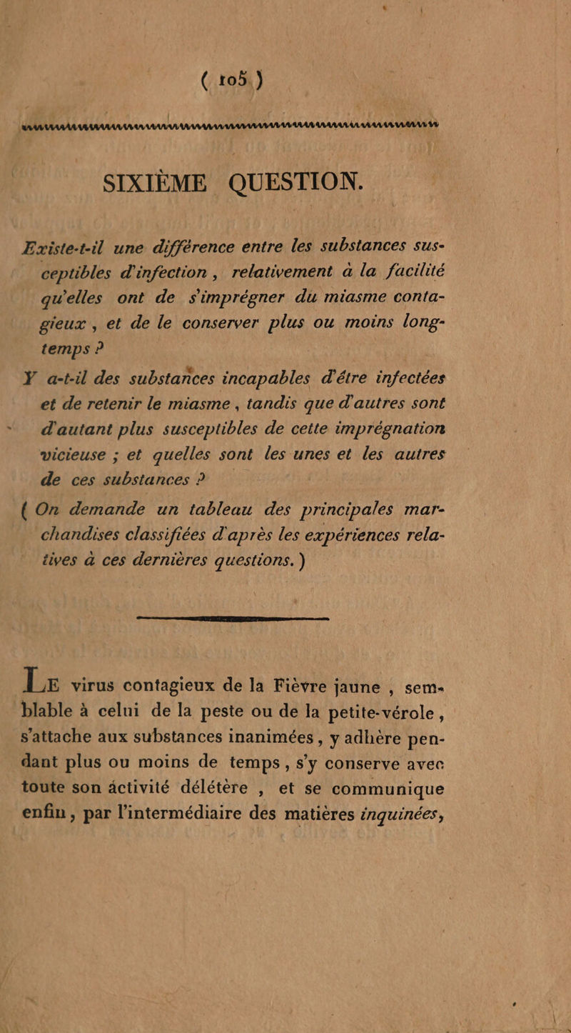 SIXIÈME QUESTION. Existe-t-il une différence entre les substances sus- ceptibles d'infection , relativement a la facilité qu’elles ont de s'imprégner du miasme conta- gieux , et de le conserver plus ou moins long- temps ? Ÿ a-til des substances incapables d'être infectées et de retenir le miasme , tandis que d'autres sont d'autant plus susceptibles de cette imprégnation vicieuse ; et quelles sont les unes et les autres de ces substances ? ( On demande un tableau des principales mar- chandises classifiées d'après les expériences rela- iives a ces dernières questions. ) Le virus contagieux de la Fièvre jaune , sem- blable à celui de la peste ou de la petite-vérole, s'attache aux substances inanimées , y adhère pen- dant plus ou moins de temps, s’y conserve avec toute son activité délétère , et se communique enfin, par l'intermédiaire des matières érguinées,