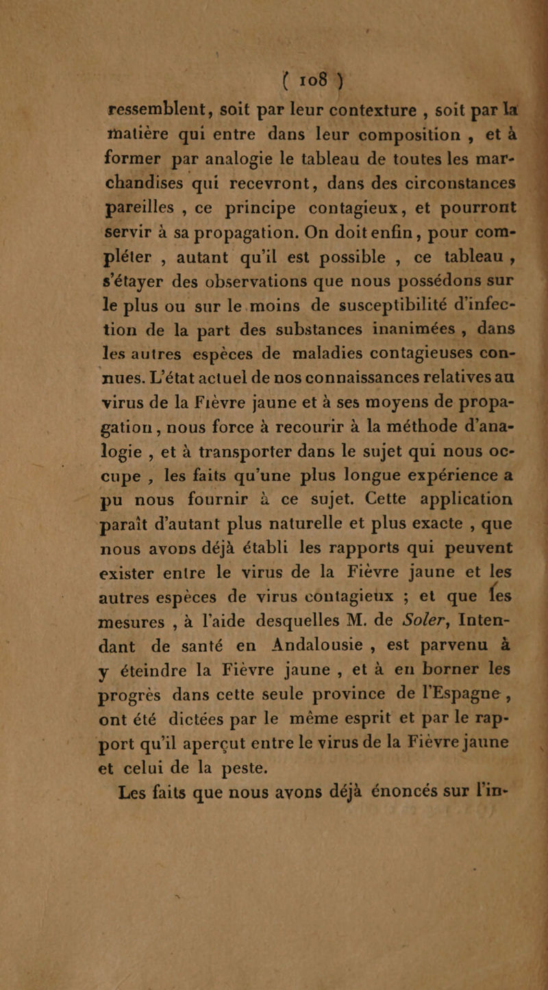 ressemblent, soit par leur contexture , soit par la former par analogie le tableau de toutes les mar- chandises qui recevront, dans des circonstances pareilles , ce principe contagieux, et pourront servir à sa propagation. On doitenfin, pour com- pléter , autant qu'il est possible , ce tableau, s'étayer des observations que nous possédons sur le plus ou sur le. moins de susceptibilité d’infec- tion de la part des substances inanimées , dans les autres espèces de maladies contagieuses con- nues. L'état actuel de nos connaissances relatives au virus de la Fièvre jaune et à ses moyens de propa- gation , nous force à recourir à la méthode d’ana- logie , et à transporter dans le sujet qui nous oc- cupe , les faits qu’une plus longue expérience a pu nous fournir à ce sujet. Cette application “paraît d'autant plus naturelle et plus exacte , que nous avons déjà établi les rapports qui peuvent exister entre le virus de la Fièvre jaune et les autres espèces de virus contagieux ; et que fes mesures , à l’aide desquelles M. de Soler, Inten- dant de santé en Andalousie , est parvenu à y éteindre la Fièvre jaune , et à en borner les progrès dans cette seule province de l'Espagne , ont été dictées par le même esprit et par le rap- port qu'il aperçut entre le virus de la Fièvre jaune et celui de la peste. Les faits que nous avons déjà énoncés sur l'in- Na . s . x NP SPRL RS QU 0 RS ST UE IS EN CN mi dis Dom, ds à. :, À mes