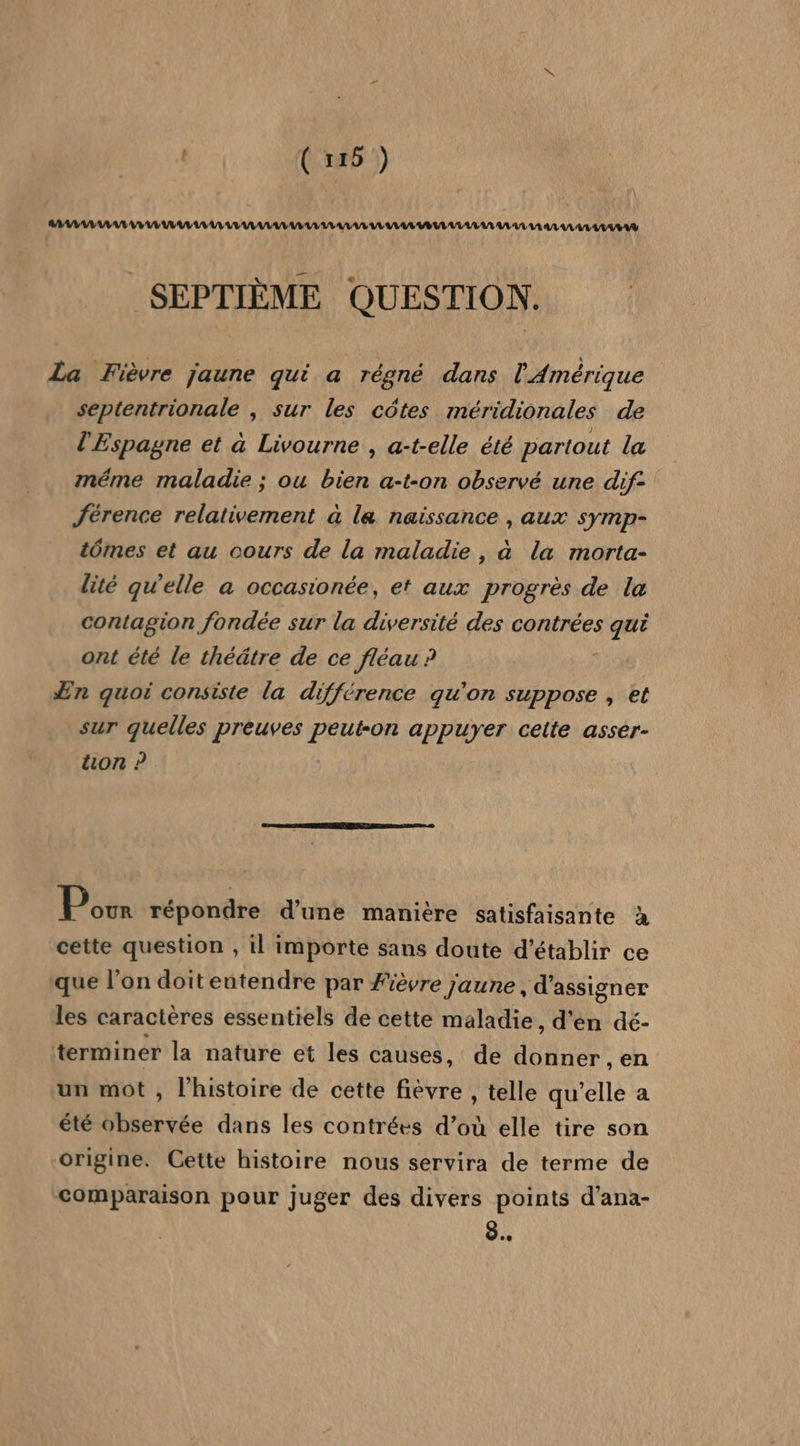 | ( 116 ) A VO VE VE VUE VU LL LULU UE LL ULA LULU VAL BUT UL LAS AE UT AA AA AULALATUVAG SEPTIÈME QUESTION. La Fièvre jaune qui a régné dans l'Amérique septentrionale , sur les côtes méridionales de l'Espagne et à Livourne , a-t-elle été partout la méme maladie ; ou bien a-t-on observé une dif- férence relativement à la naissance , aux symp- tômes et au cours de la maladie , à la morta- lité qu’elle a occasionée, et aux progrès de la contagion fondée sur la diversité des contrées qui ont été le théâtre de ce fléau ? » Æn quoi consiste la différence qu’on suppose , et sur quelles preuves peut-on appuyer ceite asser- uon ? Pour répondre d’une manière satisfaisante à cette question , il importe sans doute d'établir ce que l’on doiteutendre par Fièvre jaune , d’assigner les caractères essentiels de cette maladie, d'en dé- terminer la nature et les causes, de donner , en un mot , l’histoire de cette fièvre , telle qu'elle a été observée dans les contrées d’où elle tire son origine. Cette histoire nous servira de terme de comparaison pour juger des divers points d’ana- 8.