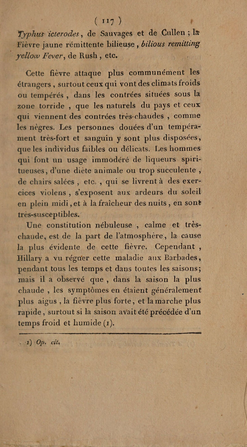 | (F9) | t Typhus icterodes, de Sauvages et de Cullen ; Îx Fièvre jaune rémittente bilieuse , bilious remitting ” yellow Fever, de Rush, etc. Cette fièvre attaque plus communément les étrangers , surtout ceux qui vont des climats froids ou tempérés , dans les contrées situées sous la zone torride , que les naturels du pays et ceux qui viennent des contrées trés-chaudes , comme les nègres. Les personnes douées d’un tempéra- ment très-fort et sanguin y sont plus disposées, que les individus faibles ou délicats. Les hommes qui font un usage immodéré de liqueurs spiri- tueuses, d’une diète animale ou trop succulente , de chairs salées , etc. , qui se livrent à des exer- cices violens , s’exposent aux ardeurs du soleil en plein midi ,et à la fraicheur des nuits, en sont tres-susceptibles. Uné constitution nébuleuse , calme et trés- chaude, est de la part de l'atmosphère, la cause la plus évidente de cette fièvre. Cependant, Hillary a vu régner cette maladie aux Barbades, pendant tous les temps et dans toutes les saisons; mais il a observé que , dans la saison la plus chaude , les symptômes en étaient généralement plus aigus , la fièvre plus forte, et la marche plus rapide, surtout si la saison avait été précédée d’un temps froid et humide (1). re same ù 2) Op. Cits