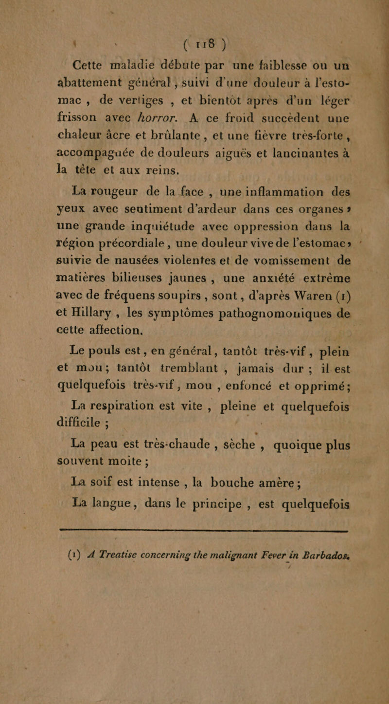 Cette maladie débute par une faiblesse ou un abattement géuéral , suivi d'une douleur à l’esto- mac , de vertiges , et bientôt après d’un léger frisson avec horror. À ce froid succèdent une chaleur âcre et brülante , et une fièvre très-forte , accompaguée de douleurs aiguës et lancinantes à la tête et aux reins. La rougeur de la face , une inflammation des yeux avec sentiment d’ardeur dans ces organes » une grande inquiétude avee oppression dans la région précordiale , une douleur vive de l'estomac» suivie de nausées violentes et de vomissement de matieres bilieuses jaunes , une anxiété extrême avec de fréquens soupirs , sont , d’après Waren (1) et Hillary , les symptômes pathognomouiques de cette affection. Han Le pouls est, en général, tantôt très-vif, plein et mou; tantôt tremblant , jamais dur ; ilest quelquefois très-vif, mou , enfoncé et opprimé ; La respiration est vite , pleine et quelquefois difficile ; | La peau est très:chaude , sèche , quoique plus souvent moite ; La soif est intense , la bouche amère ; La langue, dans le principe , est quelquefois (:) À Treatise concerning the malignant Fever in Barbados, ‘