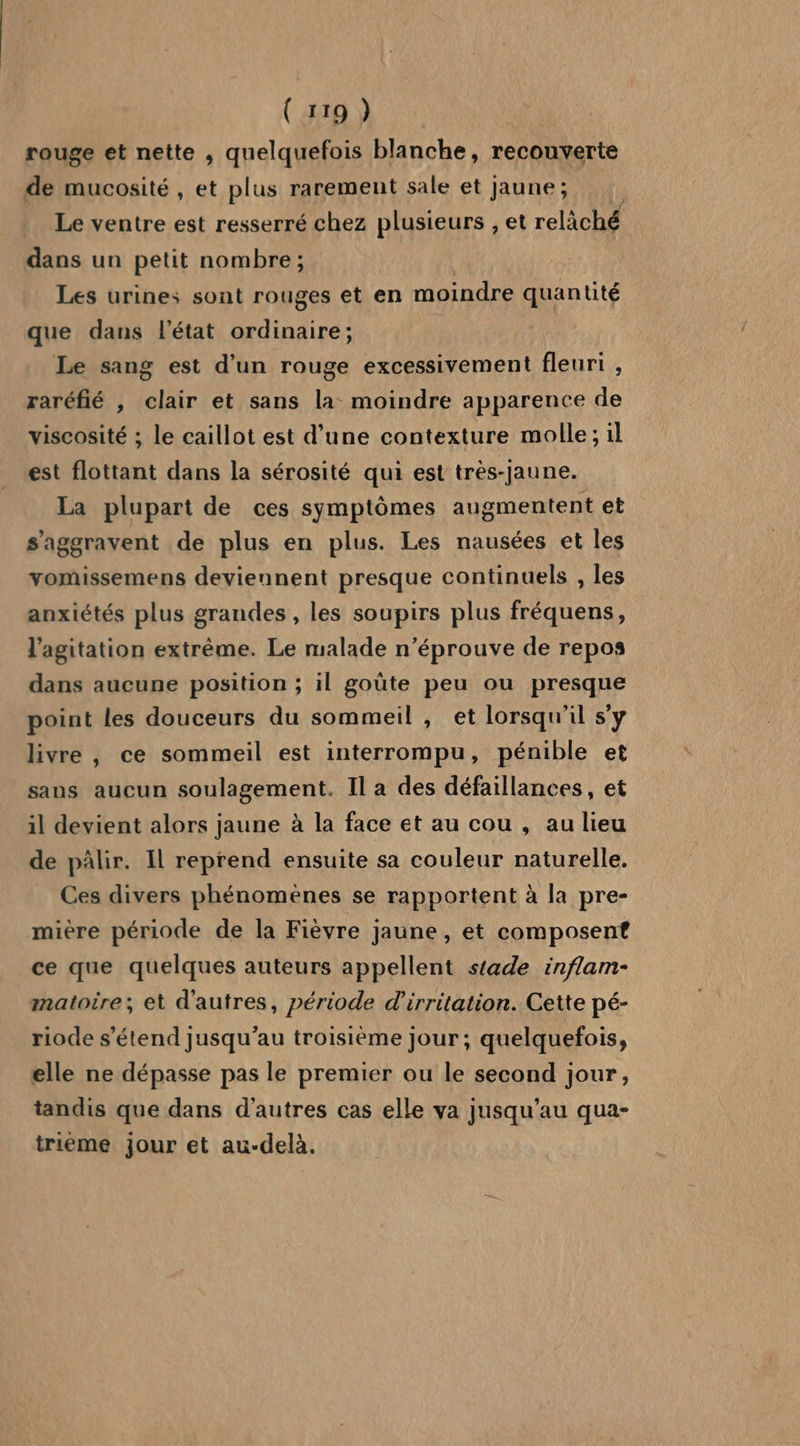 rouge et nette , quelquefois blanche, recouverte de mucosité , et plus rarement sale et Jaune; Le ventre est resserré chez plusieurs , et relàiché dans un petit nombre ; Les urines sont rouges et en moindre quantité que dans l’état ordinaire; Le sang est d’un rouge excessivement fleuri , raréfié , clair et sans la moindre apparence de viscosité ; le caillot est d’une contexture molle; il est flottant dans la sérosité qui est très-Jaune. La plupart de ces symptômes augmentent et s’'aggravent de plus en plus. Les nausées et les vomissemens deviennent presque continuels , les anxiétés plus grandes , les soupirs plus fréquens, l'agitation extrême. Le malade n’éprouve de repos dans aucune position ; il goûte peu ou presque point les douceurs du sommeil , et lorsqu'il s’y livre , ce sommeil est interrompu, pénible et sans aucun soulagement. Il a des défaillances, et il devient alors jaune à la face et au cou , au lieu de pâlir. Il reprend ensuite sa couleur naturelle. Ces divers phénomènes se rapportent à la pre- mière période de la Fièvre jaune, et composent ce que quelques auteurs appellent stade inflam- matoire; et d'autres, période d'irritation. Cette pé- riode s'étend jusqu’au troisième jour ; quelquefois, elle ne dépasse pas le premier ou le second jour, tandis que dans d’autres cas elle va jusqu’au qua- trieme jour et au-delà.