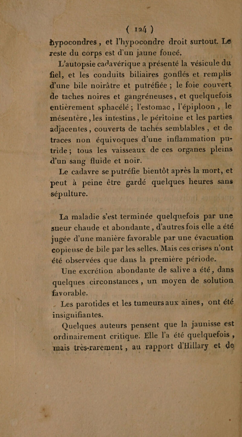 reste du corps est d'un jaune foncé. de taches noires et gangréneuses, et quelquefois entièrement sphacélé ; l'estomac, l'épiploon , le mésentère , les intestins, le péritoine et les parties adjacentes , couverts de tachés semblables , et de traces non équivoques d’une inflammation pu- tride; tous les vaisseaux de ces organes pleins d’un sang fluide et noir. Le cadavre se putréfie bientôt après la mort, et peut à peine être gardé quelques heures sans sépulture. La maladie s’est terminée quelquefois par une sueur chaude et abondante, d’autres fois elle a été jugée d’une manière favorable par une évacuation copieuse de bile par les selles. Mais ces crises n’ont été observées que dans la première période. Une excrétion abondante de salive a été, dans quelques circonstances , un moÿen de solution favorable. | T insignifiantes. ne auteurs pensent que la jaunisse est ordinairement critique. Elle l’a été quelquefois , mais trés-rarement , au rapport d'Hillary et de