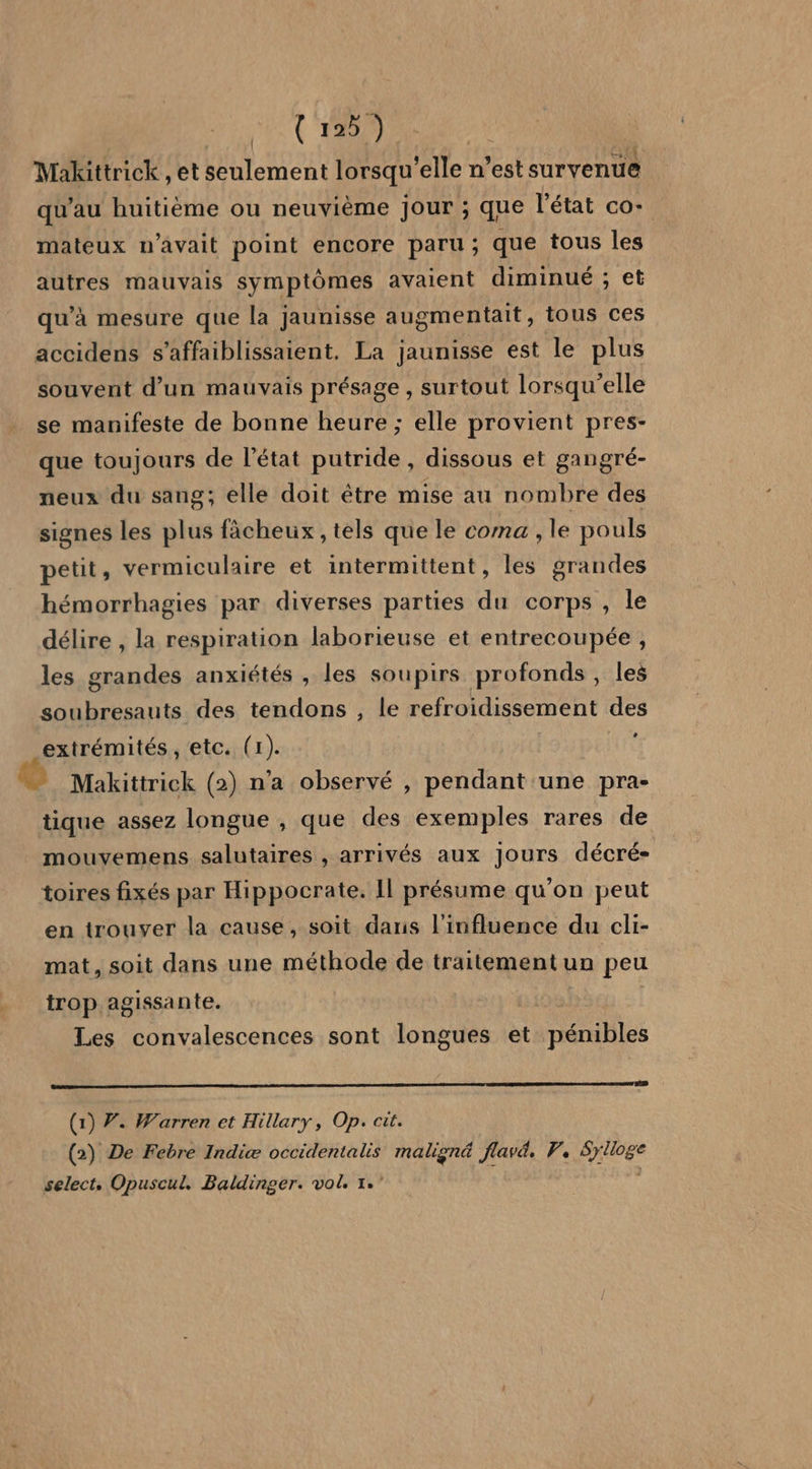 {12 ) Makittrick , et seulement lorsqu'elle n’est survenue qu'au huitième ou neuvième jour ; que l'état co- mateux n'avait point encore paru; que tous les autres mauvais symptômes avaient diminué ; et omentait, tous ces 5 accidens s’affaiblissaient. La jaunisse est le plus qu’à mesure que la jaunisse au souvent d’un mauvais présage , surtout lorsqu'elle se manifeste de bonne heure ; elle provient pres- que toujours de l’état putride, dissous et gangré- neux du sang; elle doit être mise au nombre des signes les plus fâcheux , tels que le coma , le pouls petit, vermiculaire et intermittent, les grandes hémorrhagies par diverses parties du corps , le délire , la respiration laborieuse et entrecoupée, les grandes anxiétés , les soupirs profonds , les soubresauts des tendons , le refroidissement des extrémités, etc. (1). Makittrick (2) n'a observé , Alt une pra- tique assez longue , que des exemples rares de mouvemens salutaires , arrivés aux Jours décré- toires fixés par Hippocrate. Il présume qu'on peut en trouver la cause, soit daris l'influence du cli- mat, soit dans une méthode de traitement un peu irop. agissante. Les convalescences sont longues et rence (1) Ÿ. Warren et Hillary, Op. cit. (2) De Febre Indiæ occidentalis maligné flav, P. Sylloge select, Opuscul. Baldinger. vol 1.”