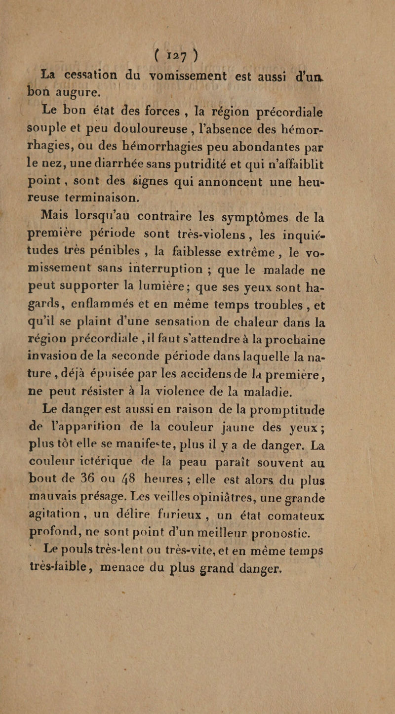 La cessation du vomissement est aussi d'un. bon augure. Le bon état des Hbc , la région précordiale souple et peu douloureuse, l'absence des hémor- rhagies, ou des hémorrhagies peu abondantes par le nez, une diarrhée sans putridité et qui n’affaiblit point , sont des signes qui annoncent une heu- reuse terminaison. Mais lorsqu'au contraire les symptômes de la premiére période sont trés-violens , les inquié- tudes tres pénibles , la faiblesse extrême , le vo- missement sans interruption ; que le malade ne peut supporter la lumière; que ses yeux sont ha- gards, enflammés et en même temps troubles , et qu'il se plaint d'une sensation de chaleur dans la région précordiale , il faut s'attendre à la prochaine invasion de la seconde période dans laquelle la na- ture , déjà épuisée par les accidens de la premiére, ne peut résister à la violence de la maladie. Le danger est aussi en raison de la promptitude de l'apparition de la couleur jaune des yeux ; plus tôt elle se manifeste, plus il y a de danger. La couleur ictérique de la peau paraît souvent au bout de 36 ou 48 heures : elle est alors du plus mauvais présage. Les veilles opiniâtres, une grande agitation, un délire furieux, un état comateux profond, ne sont point d’un meilleur pronostic. ” Le pouls très-lent ou très-vite,et en même temps trés-faible, menace du plus grand danger. » -