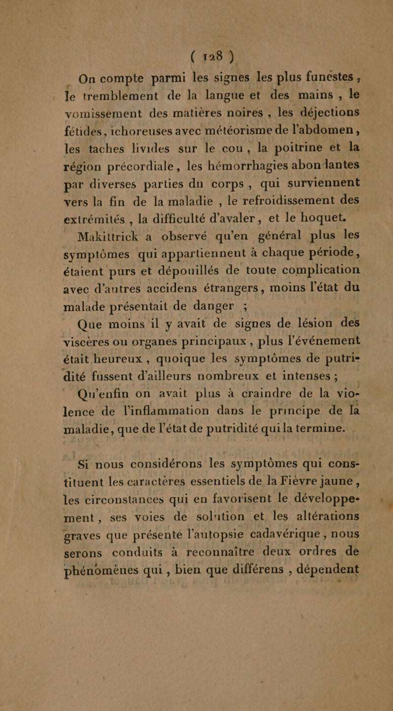 On compte parmi les signes les plus funestes , le tremblement de la langue et des mains , le vomissement des matières noires , les déjections fétides , ichoreuses avec météorisme de l'abdomen, les taches livides sur le cou, la poitrine et la région précordiale, les hémorrhagies abondantes par diverses parties du corps, qui surviennent vers la fin de la maladie , le refroidissement des extrémités , la difficulté d’avaler, et le hoquet. Makittrick a observé qu’en général plus les symptômes qui appartiennent à chaque période, étaient purs et dépouillés de toute complication avec d’autres accidens étrangers, moins l'état du malade présentait de danger ; Que moins il y avait de signes de lésion des viscères ou organes principaux , plus l'événement était heureux , quoique les symptômes de putri- dité fussent d’ailleurs nombreux et intenses ; Qu’enfin on avait plus à craindre de la vio- lence de l'inflammation dans le principe de la maladie, que de l’état de putridité quila termine. Si nous considérons les symptômes qui cons- tituent les caractères essentiels de la Fièvre jaune, les circonstances qui en favorisent le développe- ment, ses voiles de solution et les altérations graves que présenté l’autopsie cadavérique , nous serons conduits à reconnaître deux ordres de phénomènes qui , bien que différens , dépendent 7)