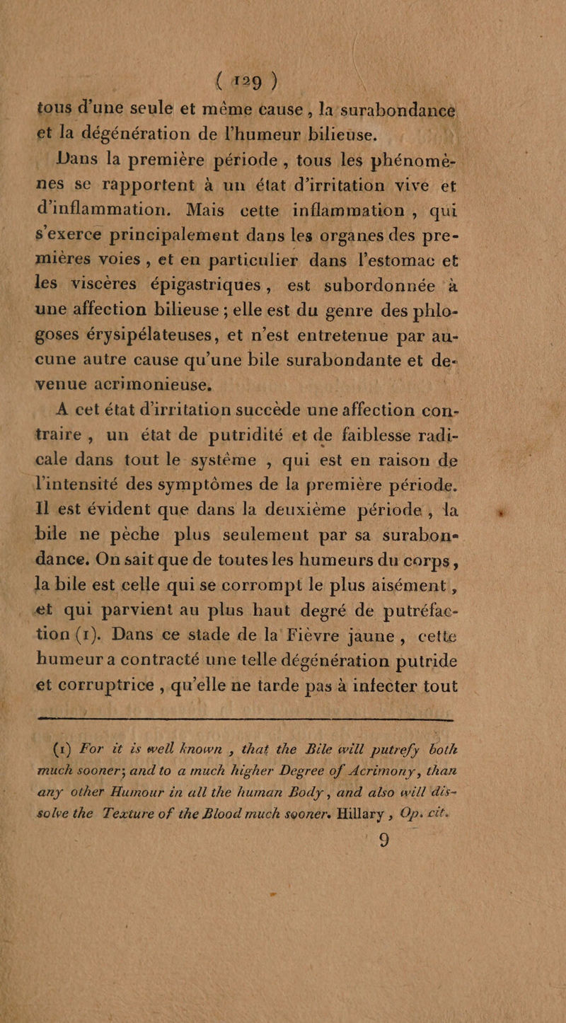 tous d’une seule et même cause , la surabondance et la dégénération de l'humeur bilieuse. HA Dans la première période , tous les phénomé- nes se rapportent à un état d’irritation vive et d'inflammation. Mais cette inflammation , qui s'exerce principalement dans les organes des pre- mières voies , et en particulier dans l'estomac et les viscères épigastriques, est subordonnée à une affection bilieuse ; elle est du genre des phlo- goses RRAARANIEUReS, et n’est entretenue par au- cune autre cause qu’une bile sua Rdante et de- venue acrimonieuse, À cet état d'irritation succède une on con- traire , un état de putridité et de faiblesse radi- cale dans tout le système , qui est en raison de l'intensité des symptômes de la première période. Il est évident que dans la deuxième période, la bile ne pèche plus seulement par sa surabon- dance. On sait que de toutes les humeurs du corps, la bile est celle qui se corrompit le plus aisément, et qui parvient au plus haut degré de putréfac- tion(r). Dans ce stade de la Fièvre jaune , cette humeur a contracté une telle dégénération putride et corruptrice , qu'elle ne tarde pas à infecter tout (x) For it is well known , that the Bile will putrefy both much sooner; and to a much higher Degree of Acrimony, than any Other Humour in all the human Body, and also will dis- soke the Texture of the Blood much sooner. Hillary , Op: cit. 9