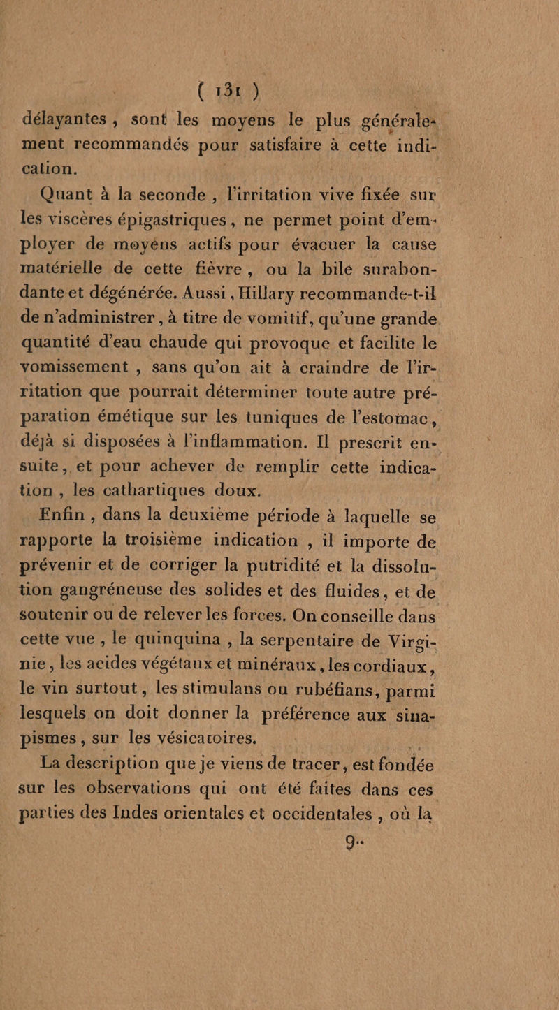 ( 181 ae délayantes , sont les moyens le plus générales ment recommandés Pour satisfaire à cette indi- cation. Quant à la seconde , l’irritation vive fixée sur les viscères épigastriques , ne permet point d’em- ployer de moyéns actifs pour évacuer la cause matérielle de cette fièvre, ou la bile surabon- dante et dégénérée. Aussi , Hillary recommande-t-il de n'administrer , à titre de vomitif, qu’une grande. quantité d'eau chaude qui provoque et facilite le vomissement , sans qu’on ait à craindre de l'ir- ritation que pourrait déterminer toute autre pré- paration émétique sur les tuniques de l'estomac, déjà si disposées à l’inflammation. Il prescrit en- suite, et pour achever de remplir cette indica- tion , les cathartiques doux. Enfin , dans la deuxième période à laquelle se rapporte la troisième indication , il importe de prévenir et de corriger la putridité et la dissolu- tion gangréneuse des solides et des fluides, et de soutenir ou de relever les forces. On conseille dans cette vue , le quinquina , la serpentaire de Virgi- nie , les acides végétaux et minéraux , les cordiaux, le vin surtout, les stimulans ou rubéfians, parmi lesquels on doit donner la préférence aux sina- pismes , sur les vésicaroires. La description que je viens de tracer, est lee sur les observations qui ont été faites dans ces parties des Indes orientales et occidentales , où la g.