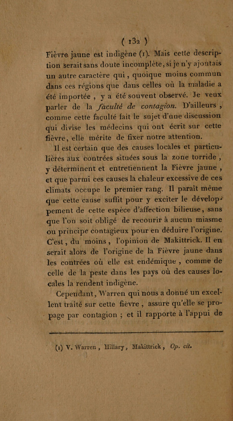 (13% Ÿ ù Fièvre jaune est indigène (1). Mais cette descrip- tion serait sans doute incomplète; si je n'y ajoutais un autre caractère qui, quoique moins commun dans ces régions que dans celles où la maladie a été importée , y a été souvent observé. Je veux parler de la faculté de contagion. D ailleurs , comme cette faculté fait le sujet d’ane discussion qui divise les médecins qui ont écrit sur cette fièvre, elle mérite de fixer notre attention. 11 est certain que des causes locales et particu- lièrés Aux contrées situées sous la zone torride , y déterminent et entretiennent la Fièvre jaune , et que parmi ces causés la chaleur excessive de ces climats occupe le premier rang. Il paraît même pement de cette espèce d'affection bilieuse, sans que l'on soit obligé de recourir à aucun miasme ou principe contagieux pour en déduire l’origine. C'est, du moins, l'opinion de Makittrick. Il en serait alors de l'origine de la Fièvre jaune dans les contrées où elle est endémique , comme de celle de la peste dans les pays où des causes lo- cales la rendent indigène. Cependant, Warren qui nous a donné un excel- lent traité sur cette fièvre, assure qu’elle se pro- . page par contagion ; et il rapporte à l'appui de (:) V. Warren, Hillary, Makittrick, Op. cit. PARTS