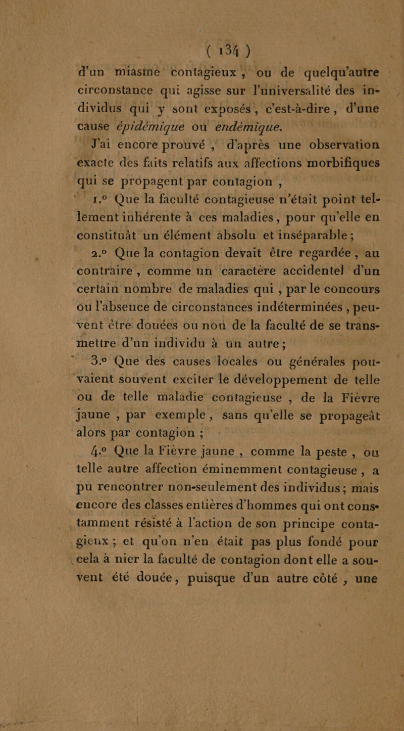 (13%) d'un miasme contagieux , où de quelqu’autre circonstance qui agisse sur l'universalité des in- dividus qui y sont exposés, c'est-à-dire, d’une cause épidémique où éndémique. | | J'ai encore prouvé | d’après une observation exacte des faits relatifs aux affections morbifiques qui se propagent par contagion , 1.9 Que la faculté contagieuse n’était point tel- lement inhérente à ces maladies, pour qu’elle en constituàt un élément absolu et inséparable ; 2.0 Que la contagion devait être regardée , au contraire , comme un caractere accidentel d’un certain nombre de maladies qui, par le concours ou l'absence de circonstances indéterminées , peu- vent être douées ou non de la faculté de se trans- mettre d’un individu à un autre; | 3.° Que des causes locales ou générales pou- vaient souvent exciter le développement de telle ou de telle maladie contagieuse , de la Fièvre jaune , par exemple, sans qu’elle se propageñt alors par contagion ; 4. Que la Fièvre jaune , comme la peste , ou telle autre affection éminemment contagieuse , a pu rencontrer non-seulement des individus ; mais encore des classes entières d'hommes qui ont cons« . tamment résisté à l’action de son principe conta- gieux ; et qu'on n'en était pas plus fondé pour .cela à nicr la faculté de contagion dont elle a sou- vent été douée, puisque d’un autre côté , une